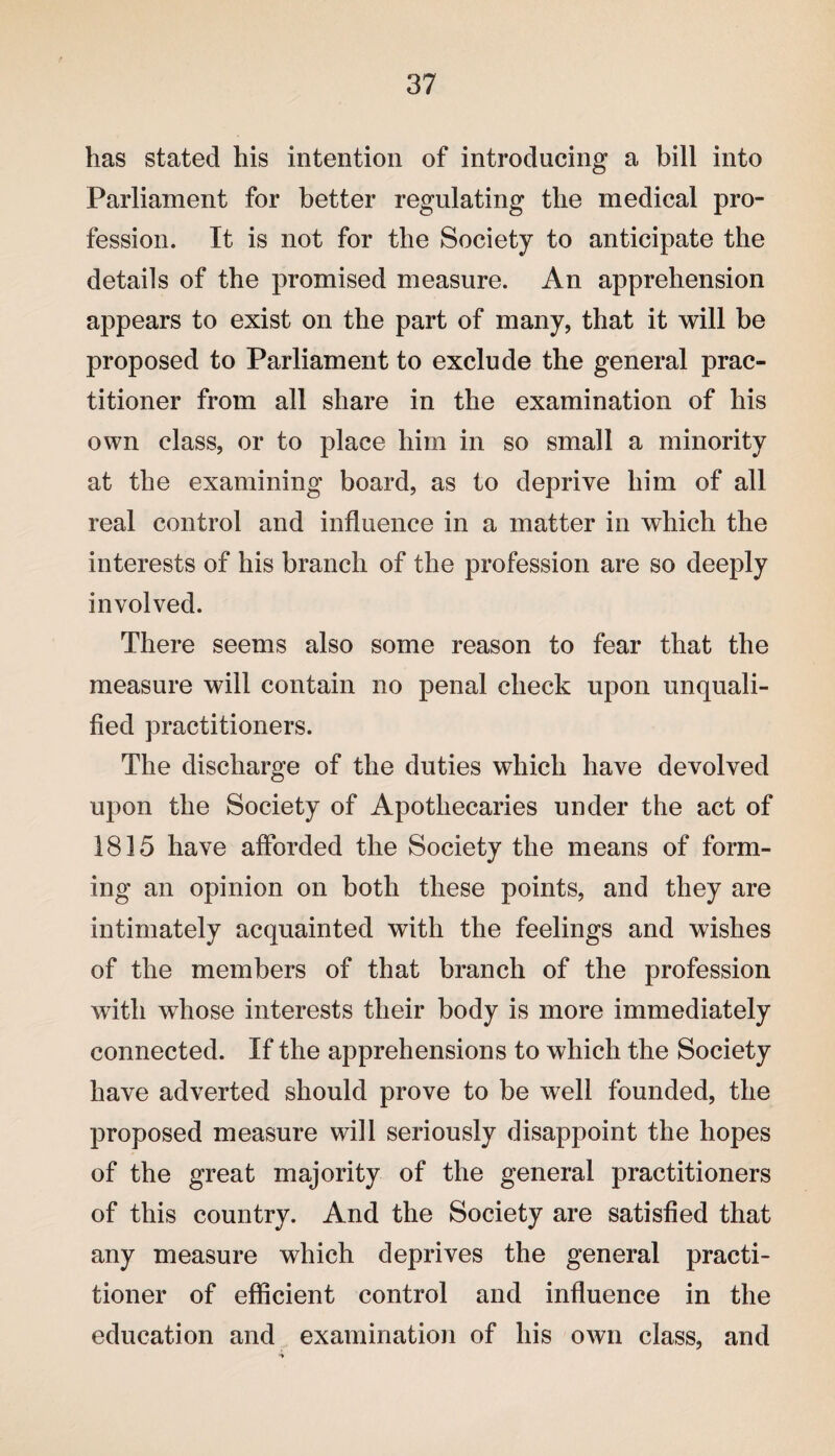 has stated his intention of introducing a bill into Parliament for better regulating the medical pro¬ fession. It is not for the Society to anticipate the details of the promised measure. An apprehension appears to exist on the part of many, that it will be proposed to Parliament to exclude the general prac¬ titioner from all share in the examination of his own class, or to place him in so small a minority at the examining board, as to deprive him of all real control and influence in a matter in which the interests of his branch of the profession are so deeply involved. There seems also some reason to fear that the measure will contain no penal check upon unquali¬ fied practitioners. The discharge of the duties which have devolved upon the Society of Apothecaries under the act of 1815 have afforded the Society the means of form¬ ing an opinion on both these points, and they are intimately acquainted with the feelings and wishes of the members of that branch of the profession with whose interests their body is more immediately connected. If the apprehensions to which the Society have adverted should prove to be well founded, the proposed measure will seriously disappoint the hopes of the great majority of the general practitioners of this country. And the Society are satisfied that any measure which deprives the general practi¬ tioner of efficient control and influence in the education and examination of his own class, and