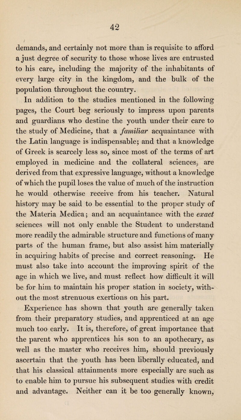 demands, and certainly not more than is requisite to afford a just degree of security to those whose lives are entrusted to his care, including the majority of the inhabitants of every large city in the kingdom, and the bulk of the population throughout the country. In addition to the studies mentioned in the following pages, the Court beg seriously to impress upon parents and guardians who destine the youth under their care to the study of Medicine, that a familiar acquaintance with the Latin language is indispensable; and that a knowledge of Greek is scarcely less so, since most of the terms of art employed in medicine and the collateral sciences, are derived from that expressive language, without a knowledge of which the pupil loses the value of much of the instruction he would otherwise receive from his teacher. Natural history may be said to be essential to the proper study of the Materia Medica; and an acquaintance with the exact sciences will not only enable the Student to understand more readily the admirable structure and functions of many parts of the human frame, but also assist him materially in acquiring habits of precise and correct reasoning. He must also take into account the improving spirit of the age in which we live, and must reflect how difficult it will be for him to maintain his proper station in society, with¬ out the most strenuous exertions on his part. Experience has shown that youth are generally taken from their preparatory studies, and apprenticed at an age much too early. It is, therefore, of great importance that the parent who apprentices his son to an apothecary, as well as the master who receives him, should previously ascertain that the youth has been liberally educated, and that his classical attainments more especially are such as to enable him to pursue his subsequent studies with credit and advantage. Neither can it be too generally known.