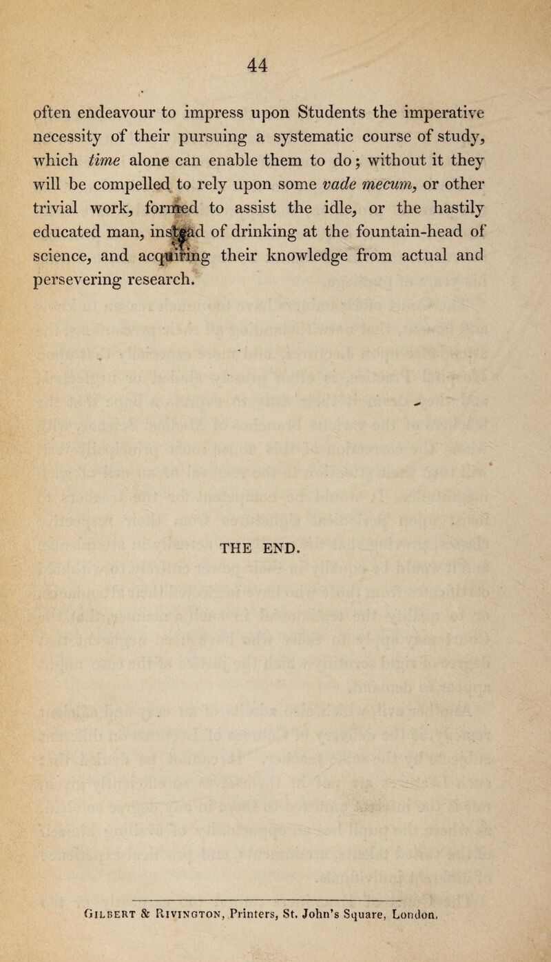 often endeavour to impress upon Students the imperative necessity of their pursuing a systematic course of study, which time alone can enable them to do; without it they will be compelled to rely upon some vade mecum, or other trivial work, formed to assist the idle, or the hastily •J educated man, instead of drinking at the fountain-head of science, and acquiring their knowledge from actual and persevering research. THE END. Giilbert & Rivington, Printers, St. John’s Square. London,