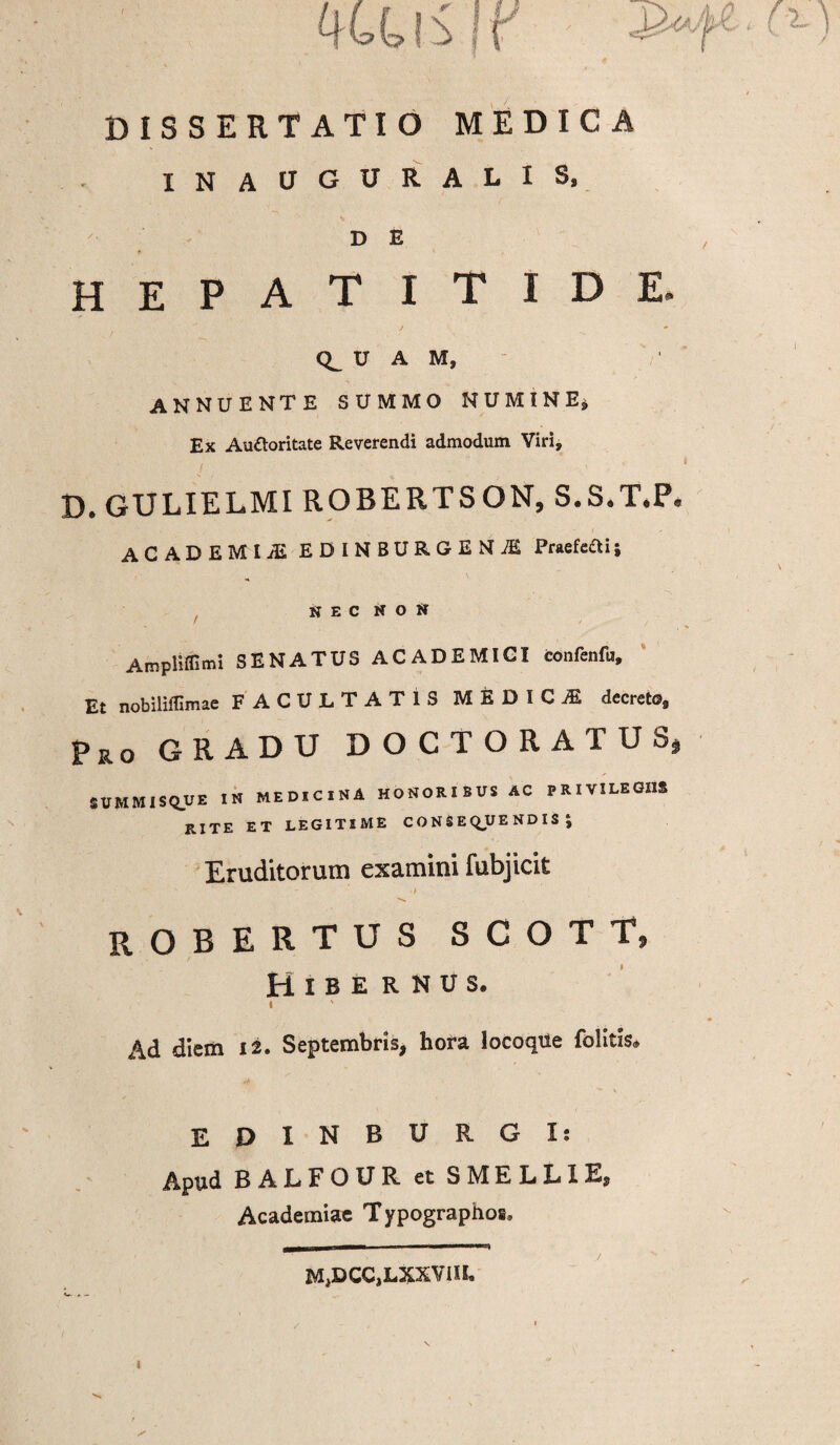 ^ ) ******* i > DISSERTATIO MEDICA INAUGURALIS, D E hepatitide. ■ ■ ' J ^ U A M, annuente summo numine» Ex Au&oritate Reverendi admodum Viri, D. GULIELMI ROBERTSON, S.S.T.P. ACADEMIA EDINBURGENiE Praefeaij NEC NON f Ampliffimi SENATUS ACADEMICI confenfu. Et nobiliffimae FACULTATIS MEDICE decreto. Pro GRADU DOCTORATUS* SUMMISQ_UE IN MEDICINA HONORIBUS AC PRIVILEGIIS RITE ET LEGITIME C O N S E Q*UE ND I S j Eruditorum examini fubjicit robertus s c o t t, t Hibe rnus. I Ad diem ii. Septembris, hora locoque folitis* EPINBURGIs Apud B ALFOUR et SMELLIE, Academiae Typographos, M^DCCjLXXVIIIo l