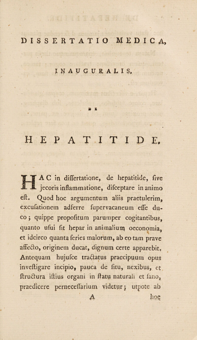 DISSERTATIO MEDICA, , \ i , INAUGURALIS, j§ £ hepatitide. HA C in differtatione, de hepatitide, five jecoris inflammatione, difceptare inanimo / eft. Quod hoc argumentum aliis praetulerim, excufationem adferre fupervacaneum efle du¬ co ; quippe propofitum parumper cogitantibus, quanto ului fit hepar in animaliun^ oeconomia, et idcirco quanta feries malorum, ab ep tam prave affedo, originem ducat, dignum certe apparebit. Antequam hujufce tra&atus praecipuum opus inveftigare incipio, pauca de fuu, nexibus, et flru&ura iftius organi in flatu naturali et fano, praedicere perneceflarium videtur^ utpote ab i