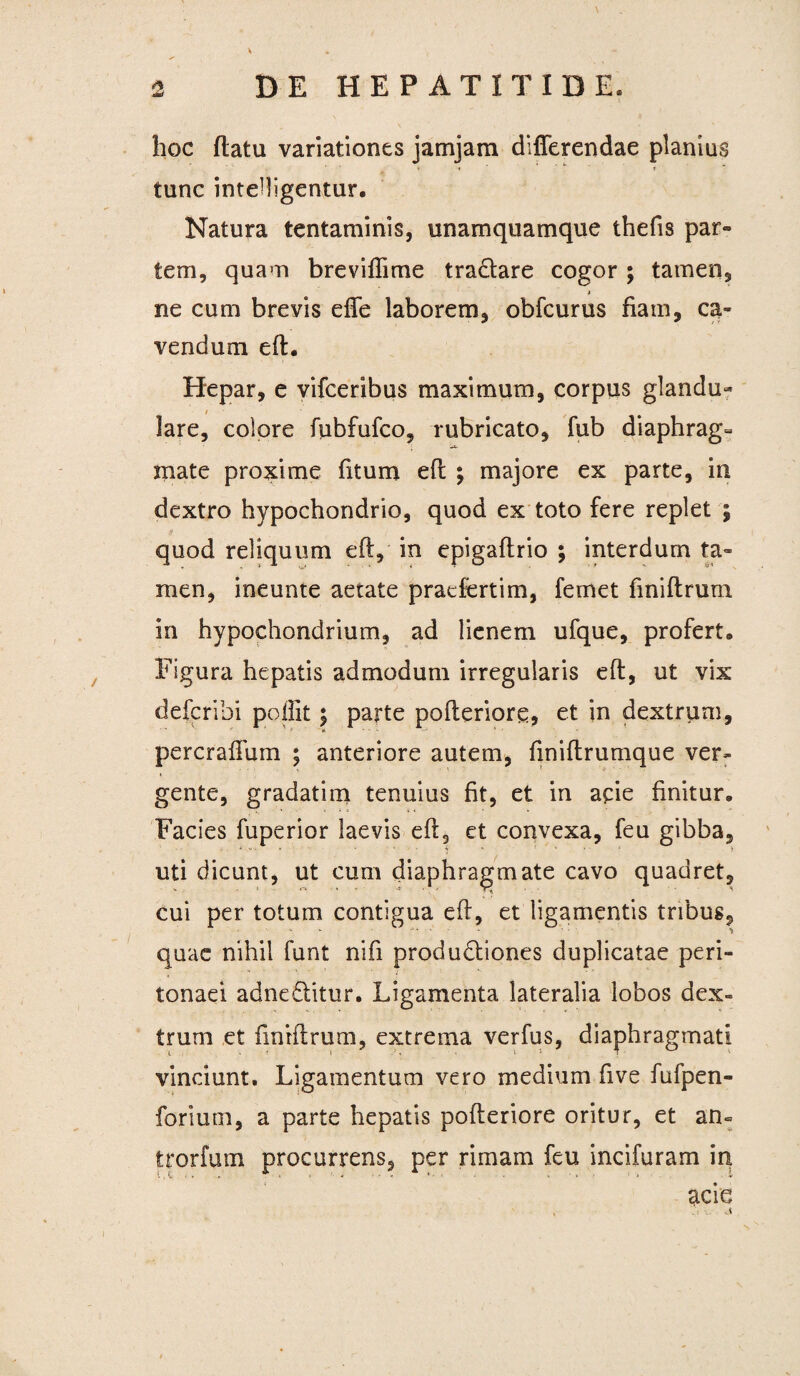 \ 2 DE HEPATITIDE. hoc flatu variationes jamjam differendae planius • « ' * i tunc intelligentur. Natura tentaminis, unamquamque thefis par¬ tem, quam breviflime tra&are cogor ; tamen, i ne cum brevis effe laborem, obfcurus fiam, ca¬ vendum efl. Hepar, e vifceribus maximum, corpus glandu¬ lare, colore fubfufco, rubricato, fub diaphrag¬ mate proxime fitum efl ; majore ex parte, in dextro hypochondrio, quod ex toto fere replet ; quod reliquum efl, in epigaflrio ; interdum ta¬ men, ineunte aetate pracfertim, femet fmiflrum in hypochondrium, ad lienem ufque, profert. Figura hepatis admodum irregularis efl, ut vix defcribi poflit; parte pofleriore, et in dextrum, peroralium ; anteriore autem, fmiftrumque ver¬ gente, gradati m tenuius fit, et in apie finitur. Facies fuperior laevis efl, et convexa, feu gibba, 4 *• • > / • 4 * ' ' * • ■ ‘ j uti dicunt, ut cum diaphragmate cavo quadret, cui per totum contigua efl, et ligamentis tribus, quae nihil funt nifi produdliones duplicatae peri¬ tonaei adne&itur. Ligamenta lateralia lobos dex¬ trum et fmrflrum, extrema verfus, diaphragmati vinciunt. Ligamentum vero medium five fufpen- forium, a parte hepatis pofleriore oritur, et an- trorfum procurrens, per rimam feu incifuram in acie