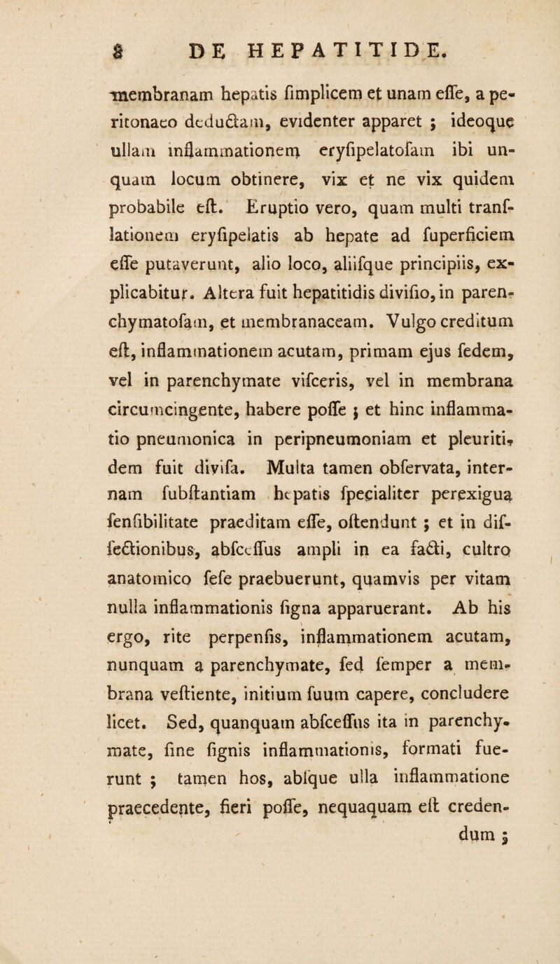 / 8 DE HEPATITIDE, membranam hepatis fimplicem et unam efle, a pe¬ ritonaeo dedudam3 evidenter apparet ; ideoque ullam inflammationem eryfipelatofam ibi un¬ quam locum obtinere, vix et ne vix quidem probabile eflt. Eruptio vero, quam multi tranf- lationem eryfipelatis ab hepate ad fuperficiem elTe putaverunt, alio loco, aliifque principiis, ex¬ plicabitur. Altera fuit hepatitidis divifio,in paren- chymatofam, et membranaceam. Vulgo creditum eil, inflammationem acutam, primam ejus fedem, vel in parenchymate vifccris, vel in membrana circumcingente, habere poffe $ et hinc inflamma¬ tio pneumonica in peripneumoniam et pleuriti? dem fuit diyifa. Multa tamen obfervata, inter¬ nam fubftantiam hepatis fpecialitcr perexigua fenfibilitate praeditam efle, offendunt ; et in dif- fedionibus, abfceflus ampli in ea fadi, cultro anatomico fefe praebuerunt, quamvis per vitam nulla inflammationis figna apparuerant. Ab his V ergo, rite perpenfis, inflammationem acutam, nunquam a parenchymate, fed femper a mem¬ brana veffiente, initium fuutn capere, concludere licet. Sed, quanquam abfceflus ita in parenchy¬ mate, fine fignis inflammationis, formati fue¬ runt ; tamen hos, ablque ulla inflammatione praecedente, fieri poflfe, nequaquam eft creden¬ dum 1