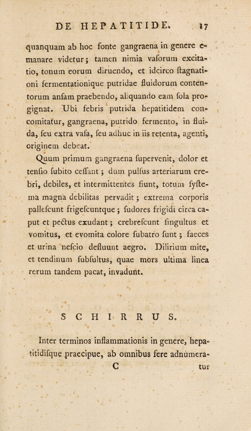 .4. . - '' quanquam ab hoc fonte gangraena in genere e- manare videtur; tamen nimia vaforum excita¬ tio, tonum eorum diruendo, et idcirco flagnati- oni fermentationique putridae fluidorum conten¬ torum anfam praebendo, aliquando eam fola pro¬ gignat. Ubi febris putrida hepatitidem con- comitatur, gangraena, putrido fermento, in flui- da, feu extra vafa, feu adhuc in iis retenta, agenti* originem debeat. Quum primum gangraena fupervenit, dolor et tenfio fubito cdfant; dum pulfus arteriarum cre¬ bri, debiles, et intermittentes fiunt, totum fyfte- ma magna debilitas pervadit; extrema corporis pallcfcunt frigefcuntque ; fudores frigidi circa ca¬ put et pe&us exudant; crebrefcunt fingultus et vomitus, et evomita colore fubatro funt; faeces et urina nefcio defluunt aegro. Dilirium mite* et tendinum fubfultus, quae mors ultima linea rerum tandem pacat, invadunt. * v S C H I R R U S0 Inter terminos inflammationis in genere, hepa- titidifque praecipue, ab omnibus fere adnumera- - » C ttur 1