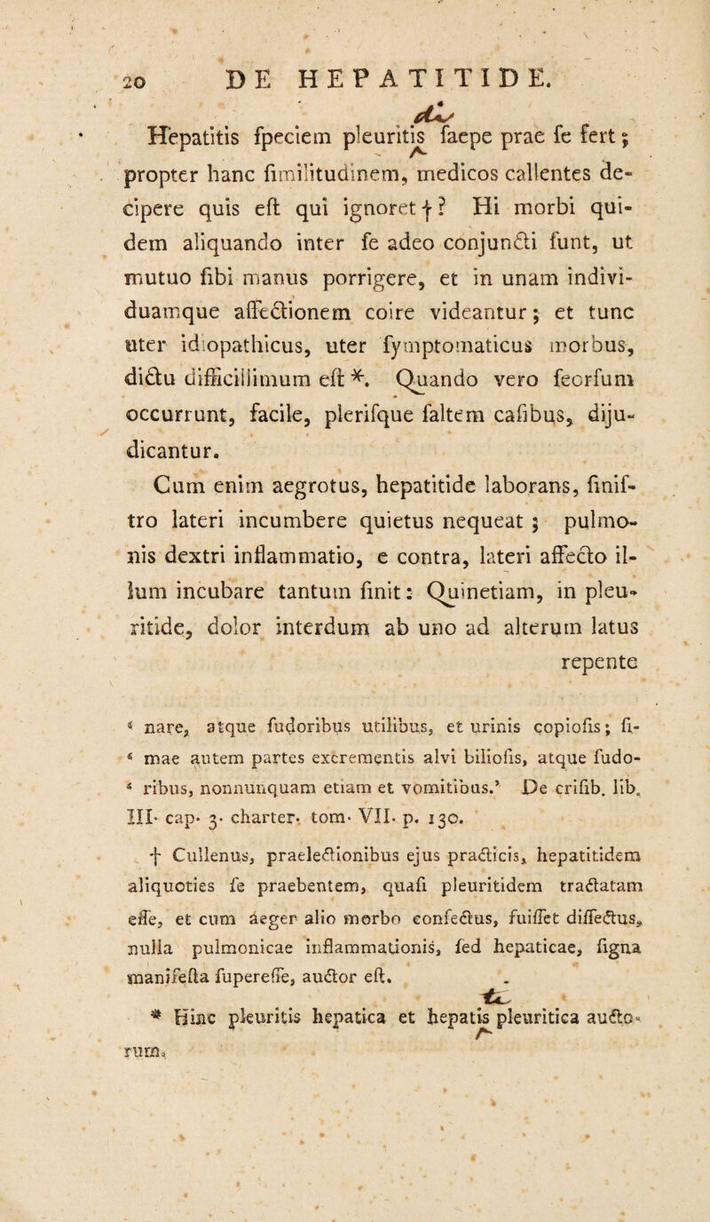 Hepatitis fpeciem pleuritis faepe prae fe fert; propter hanc fimilitudinem, medicos callentes de¬ cipere quis eft qui ignoret j ? Hi morbi qui¬ dem aliquando inter fe adeo conjuntli funt, ut mutuo libi manus porrigere, et in unam indivi- duamque afftdlionem coire videantur; et tunc uter idiopathicus, uter fymptomaticus morbus, di&u difficillimum eii Quando vero feorfum occurrunt, facile, plerifque faltem cafibus, diju¬ dicantur. Cum enim aegrotus, hepatitide laborans, fmif- tro lateri incumbere quietus nequeat ; pulmo¬ nis dextri inflammatio, e contra, lateri affecto il¬ lum incubare tantum finit: Quinetiam, in pleu-* ritide, dolor interdum ab uno ad alterum latus repente « nare, atque fndoribus utilibus, et urinis copiofis; fi- 4 mae autem partes excrementis alvi biliolis, atque fudo- 4 ribus, nonnunquam etiam et vomitibus.’ De crifib. Iiba III- cap* 3* charter. tom- VII. p. 130. f Cullenus, praelectionibus ejus pradlicis, hepatitidem aliquoties fe praebentem, quafi pleuritidem tradlatam effe, et cum aeger alio morbo eonfedlus, fuiflet difledtus, nulla pulmonicae inflammationis, fed hepaticae, figna xnanifefta fuperefle, audior eft. # Hinc pleuritis hepatica et hepatis pleuritica audh> ruru,