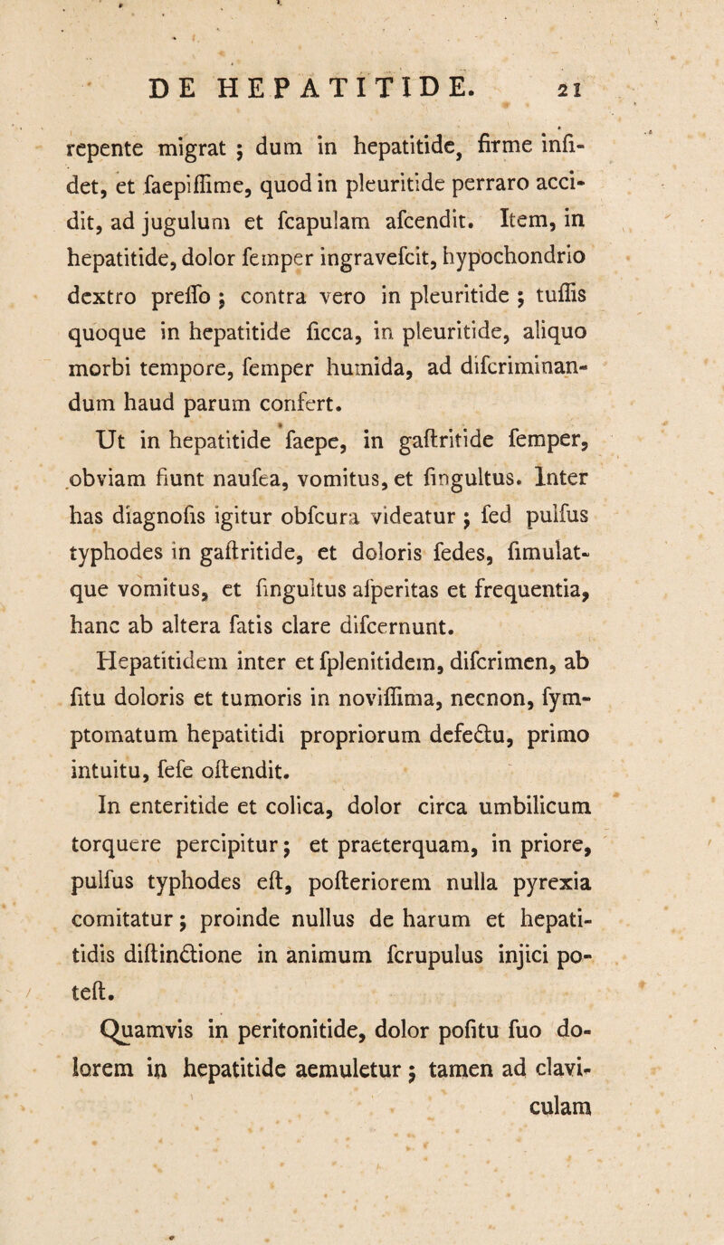 repente migrat $ dum in hepatitide, firme infi- det, et faepifiime, quod in pleuritide perraro acci¬ dit, ad jugulum et fcapulam afeendit. Item, in hepatitide, dolor femper ingravefeit, hypochondrio dextro preflo ; contra vero in pleuritide ; tuflis quoque in hepatitide ficca, in pleuritide, aliquo morbi tempore, femper humida, ad difcriininan- dum haud parum confert. * Ut in hepatitide faepe, in gaftritide femper, obviam fiunt naufea, vomitus, et fingultus. Inter has diagnofis igitur obfcura videatur $ fed pulfus typhodes in gaftritide, et doloris fedes, fimulat- que vomitus, et fingultus afperitas et frequentia, hanc ab altera fatis clare difeernunt. Hepatitidem inter et fplenitidem, diferimen, ab fitu doloris et tumoris in noviffima, necnon, fym- ptomatum hepatitidi propriorum defedu, primo intuitu, fefe offendit. In enteritide et colica, dolor circa umbilicum torquere percipitur; et praeterquam, in priore, pulfus typhodes eft, pofteriorem nulla pyrexia comitatur; proinde nullus de harum et hepati¬ tidis diftindfione in animum fcrupulus injici po- 1 teft. Quamvis in peritonitide, dolor pofitu fuo do¬ lorem in hepatitide aemuletur 5 tamen ad clavU culam c