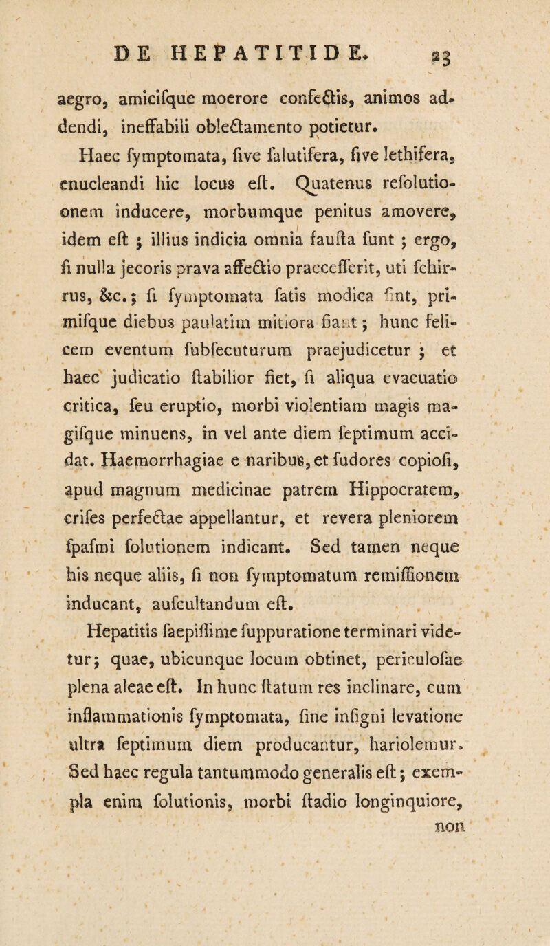 aegro, amicifque moerore confc&is, animos ad* dendi, ineffabili oble&amento potietur. Haec fymptomata, five falutifera, five lethifera, enucleandi hic locus eft. Quatenus refolutio- onem inducere, morbumque penitus amovere, idem eft ; illius indicia omnia faufta funt ; ergo, fi nulla jecoris prava affe&io praecefferit, uti fchir- rus, &c.; fi fymptomata fatis modica Hnt, pri- mifque diebus paulatim mitiora fiant; hunc feli» cem eventum fubfecuturum praejudicetur ; et haec judicatio Habilior fiet, fi aliqua evacuatio critica, feu eruptio, morbi violentiam magis ma- gifque minuens, in vel ante diem feptimum acci¬ dat. Haemorrhagiae e naribus, et fudores copiofi, apud magnum medicinae patrem Hippocratem, crifes perfe&ae appellantur, et revera pleniorem fpafmi folutionem indicant. Sed tamen neque his neque aliis, fi non fymptomatum remiffionem inducant, aufcultandum eft. Hepatitis faepiftime fuppuratione terminari vide» tur; quae, ubicunque locum obtinet, periculofae plena aleae eft. In hunc flatum res inclinare, cum inflammationis fymptomata, fine infigni levatione ultra feptimum diem producantur, hariolemur» . Sed haec regula tantummodo generalis eft; exem¬ pla enim folutionis, morbi ftadio longinquiore, non