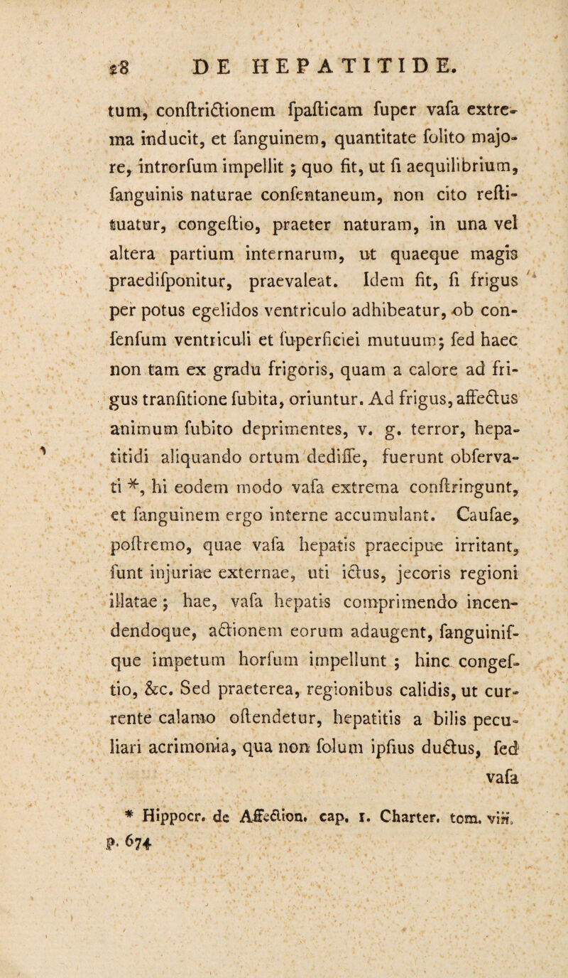 tum, conftri&ionem fpafticam fupcr vafa extre¬ ma inducit, et fanguinem, quantitate folito majo¬ re, introrfum impellit ; quo fit, ut fi aequilibrium, fanguinis naturae confentaneum, non cito refti- tuatur, congeftio, praeter naturam, in una vel altera partium internarum, ut quaeque magis praedifponitur, praevaleat. Idem fit, fi frigus per potus egelidos ventriculo adhibeatur, ob con- fenfum ventriculi et fuperfkiei mutuum; fed haec non tam ex gradu frigoris, quam a calore ad fri¬ gus tranfitione fubita, oriuntur. Ad frigus, affe&us animum fubito deprimentes, v. g. terror, hepa¬ titidi aliquando ortum dediffe, fuerunt obferva- ti hi eodem modo vafa extrema conflringunt, et fanguinem ergo interne accumulant. Caufae, poftremo, quae vafa hepatis praecipue irritant, funt injuriae externae, uti ictus, jecoris regioni illatae; hae, vafa hepatis comprimendo incen- dendoque, a£tionem eorum adaugent, fanguinif- que impetum horfum impellunt ; hinc congef¬ tio, &c. Sed praeterea, regionibus calidis, ut cur¬ rente calamo offendetur, hepatitis a bilis pecu¬ liari acrimonia, qua non folum ipfius du£tus, fed vafa * Hippocr. de Afite&ion. cap. r. Charter. tom. vm\ P- 674