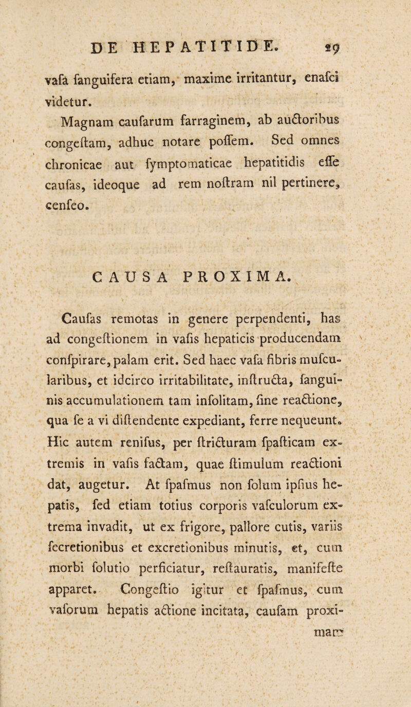 vafa fanguifera etiam, maxime irritantur, enafci videtur. Magnam caufarum farraginem, ab audoribus congeftam, adhuc notare poffem. Sed omnes chronicae aut fymptomaticae hepatitidis effe caufas, ideoque ad rem noftram nil pertinere., cenfeo. CAUSA PROXIMA. Caufas remotas in genere perpendenti, has ad congeftionem in vafis hepaticis producendam confpirare, palam erit. Sed haec vafa fibris mufcu- laribus, et idcirco irritabilitate, inftruda, fangui- nis accumulationem tam infolitam, fine readione, qua fe a vi difiendente expediant, ferre nequeunt* Hic autem renifus, per ftriduram fpaflicam ex¬ tremis in vafis fadam, quae (limulum readioni dat, augetur. At fpafmus non folum ipfius he¬ patis, fed etiam totius corporis vafculorum ex¬ trema invadit, ut ex frigore, pallore cutis, variis fecretionibus et excretionibus minutis, et, cum morbi folutio perficiatur, reftauratis, inanifefle 1 apparet. Congeftio igitur et fpafmus, cum yalorum hepatis adione incitata, caufam proxi¬ mam 1