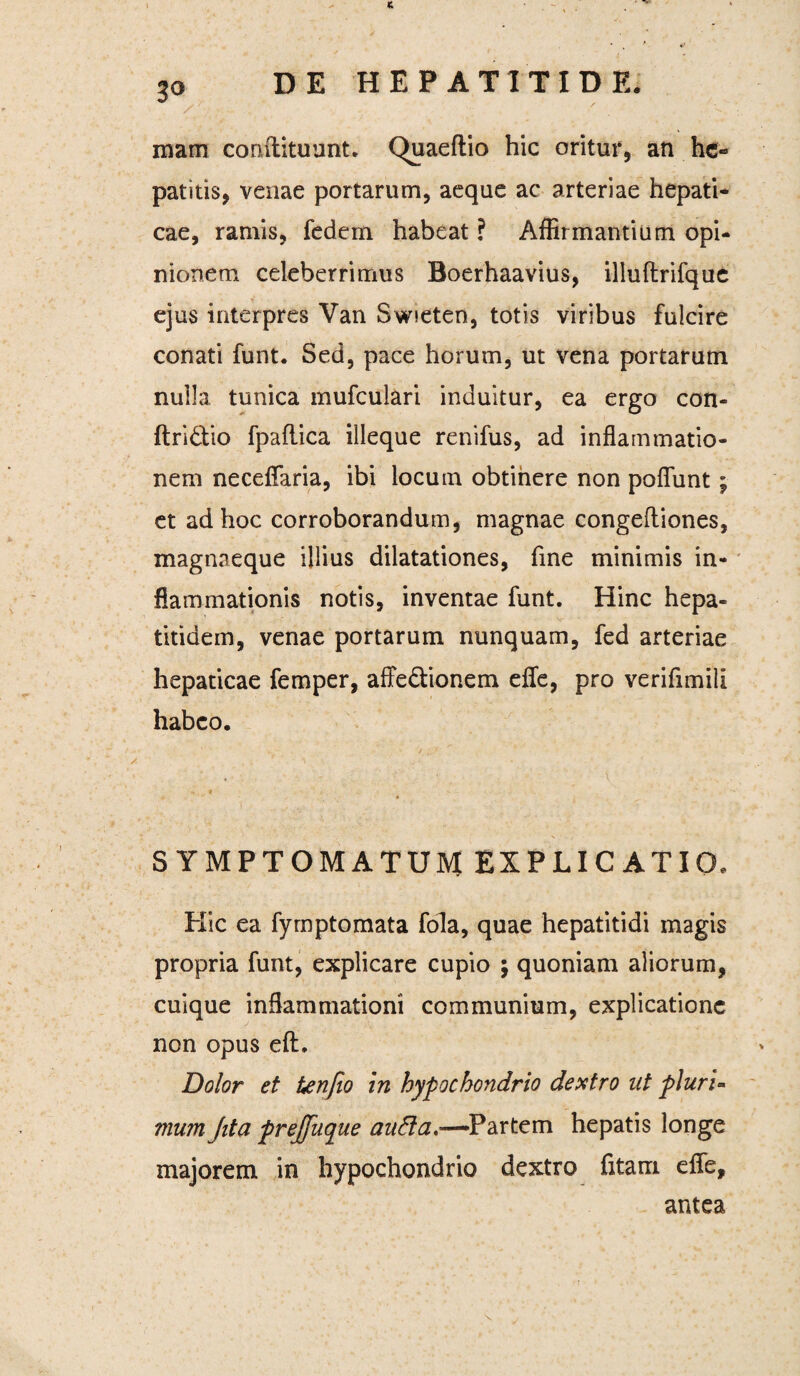 3° mam conftituunt. Quaeftio hic oritur, an he¬ patitis, venae portarum, aeque ac arteriae hepati¬ cae, ramis, fedem habeat ? Affirmantium opi¬ nionem celeberrimus Boerhaavius, illuftrifque ejus interpres Yan Swseten, totis viribus fulcire conati funt. Sed, pace horum, ut vena portarum nulla tunica mufculari induitur, ea ergo con- ftri&io fpaflica illeque renifus, ad inflammatio¬ nem neceflfaria, ibi locum obtinere non poflunt; et ad hoc corroborandum, magnae congefliones, magnaeque illius dilatationes, fine minimis in¬ flammationis notis, inventae funt. Hinc hepa- * . * ' * Vr * titidem, venae portarum nunquam, fed arteriae hepaticae femper, affe&ionem effe, pro verifimili habeo. « * *. ■ ' • ~ • . SYMPTOMATUM EXPLICATIO. Hic ea fymptomata fola, quae hepatitidi magis propria funt, explicare cupio ; quoniam aliorum, cuique inflammationi communium, explicatione non opus eft. Dolor et tenfio in hypochondrio dextro ut pluri¬ mum Jita prejfuque aufta,—Partem hepatis longe majorem in hypochondrio dextro fitam effe, antea