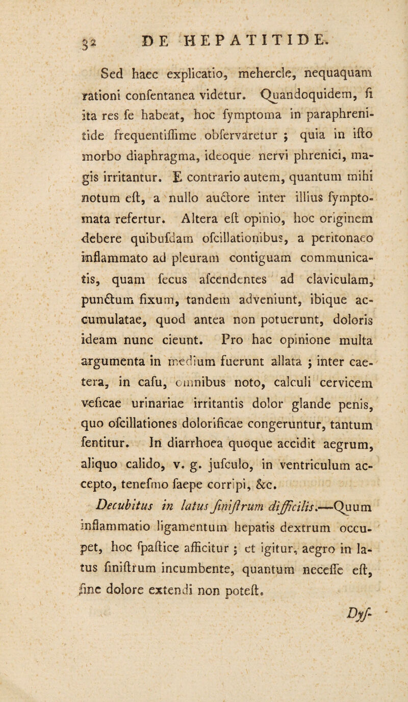 Sed haec explicatio, mehercle, nequaquam rationi confentanea videtur. Quandoquidem, fi ita res fe habeat, hoc fymptorna in paraphreni- tide frequentiflime obfervaretur ; quia in ifto morbo diaphragma, ideoque nervi phrenici, ma¬ gis irritantur. E contrario autem, quantum mihi 1  ' . , V ' . > notum eft, a nullo au&ore inter illius fympto- mata refertur. Altera eft opinio, hoc originem debere quibufdam ofcillationibus, a peritonaeo inflammato ad pleuram contiguam communica¬ tis, quam fecus afcendentes ad claviculam, pundtum fixum, tandem adveniunt, ibique ac¬ cumulatae, quod antea non potuerunt, doloris ideam nunc cieunt. Pro hac opinione multa argumenta in medium fuerunt allata ; inter cae- tera, in cafu, omnibus noto, calculi cervicem veficae urinariae irritantis dolor glande penis, quo ofcillationes dolorifkae congeruntur, tantum fentitur. In diarrhoea quoque accidit aegrum, aliquo calido, v. g. jufculo, in ventriculum ac¬ cepto, tenefmo faepe corripi, &c. Decubitus in latus finiftrum difficilis.—Quum inflammatio ligamentum hepatis dextrum occu¬ pet, hoc fpaftice afficitur ; et igitur, aegro in la¬ tus finiftrum incumbente, quantum necefle eft, fme dolore extendi non poteft. Dyf- *