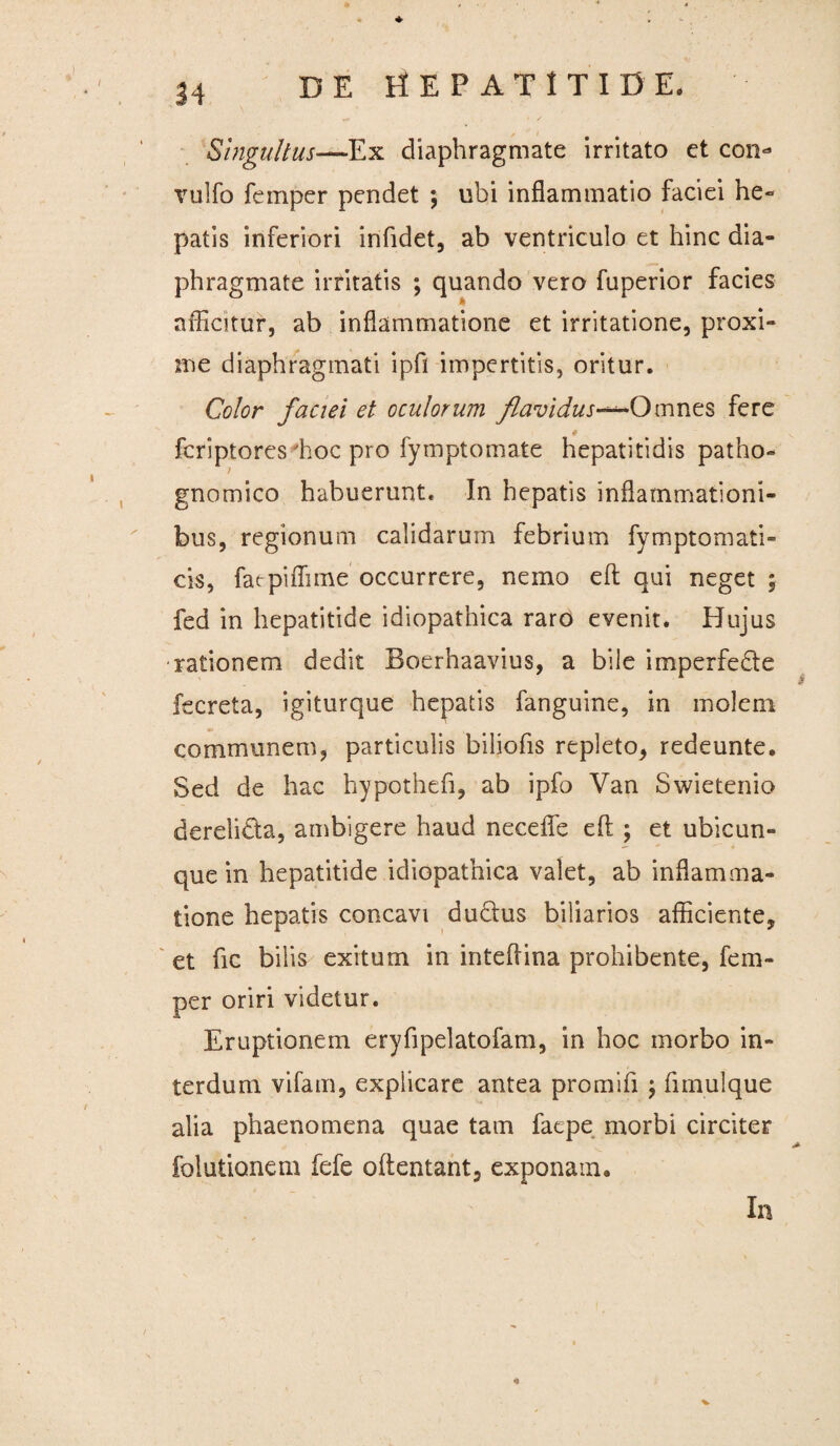 Singultus—Ex diaphragmate irritato et con* vulfo femper pendet $ ubi inflammatio faciei he¬ patis inferiori infidet, ab ventriculo et hinc dia¬ phragmate irritatis ; quando vero fuperior facies afficitur, ab inflammatione et irritatione, proxi¬ me diaphragmati ipfi impertitis, oritur. Color faciei et oculorum flavidus-^Omnes fere * fcriptores hoc pro fymptomate hepatitidis patho» 7 gnomico habuerunt. In hepatis inflammationi¬ bus, regionum calidarum febrium fymptomati- cis, fatpiffime occurrere, nemo eft qui neget ; fed in hepatitide idiopathica raro evenit. Hujus rationem dedit Boerhaavius, a bile imperfedte fecreta, igiturque hepatis fanguine, in molem communem, particulis biliofis repleto, redeunte. Sed de hac hypothefi, ab ipfo Van Swietenio derelidta, ambigere haud necefle eft ; et ubicun¬ que in hepatitide idiopathica valet, ab inflamma¬ tione hepatis concavi dudus biliarios afficiente, et ftc bilis exitum in inteftina prohibente, fem¬ per oriri videtur. Eruptionem eryftpelatofam, in hoc morbo in¬ terdum vifam, explicare antea promifi j fimulque alia phaenomena quae tam facpe morbi circiter folutionem fefe oftentant, exponam. In