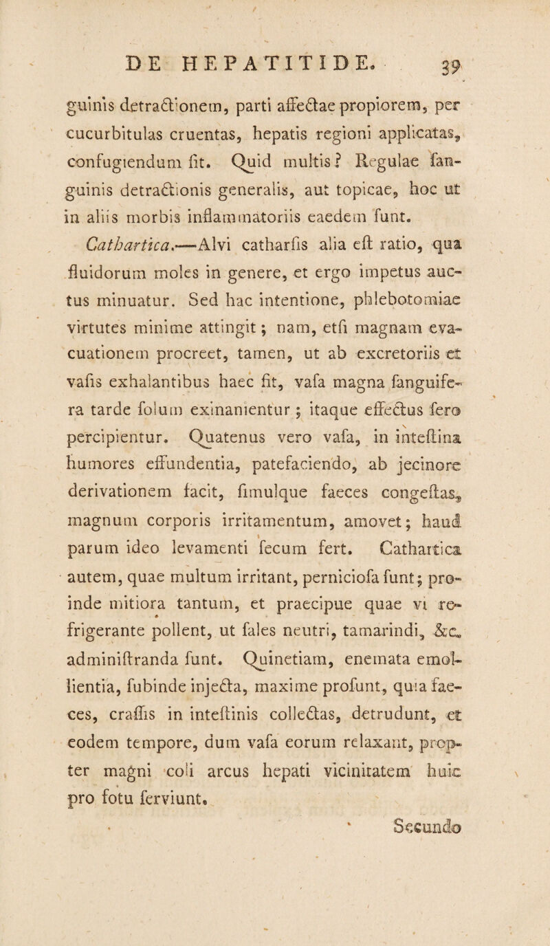 guinis detradfionem, parti affe&ae propiorem, per cucurbitulas cruentas, hepatis regioni applicatas, confugiendum fit. Quid multis ? Regulae fan- guinis detractionis generalis, aut topicae, hoc ut in aliis morbis inflammatoriis eaedem funt. Gathartica—Alvi catharfis alia eft ratio, qua fluidorum moles in genere, et ergo impetus auc¬ tus minuatur. Sed hac intentione, phlebotomiae virtutes minime attingit; nam, eth magnam eva¬ cuationem procreet, tamen, ut ab excretoriis et vafis exhalantibus haec fit, vafa magna fanguife- ra tarde folum exinanientur; itaque effetius fero \ percipientur. Quatenus vero vafa, in inteftina humores effundentia, patefaciendo, ab jecinore derivationem facit, fimulque faeces congeftas, magnum corporis irritamentum, amovet; haud i parum ideo levamenti fecum fert. Cathartica autem, quae multum irritant, perniciofa funt; pro¬ inde mitiora tantum, et praecipue quae vi re¬ frigerante pollent, ut fales neutri, tamarindi, adminiflranda funt. Quinetiam, enemata emol¬ lientia, fubinde injeCla, maxime profunt, quia fae¬ ces, eradis in intefiinis colle&as, detrudunt, et eodem tempore, dum vafa eorum relaxant, prop¬ ter magni coh arcus hepati vicinitatem huic pro fotu ferviunU Secundo