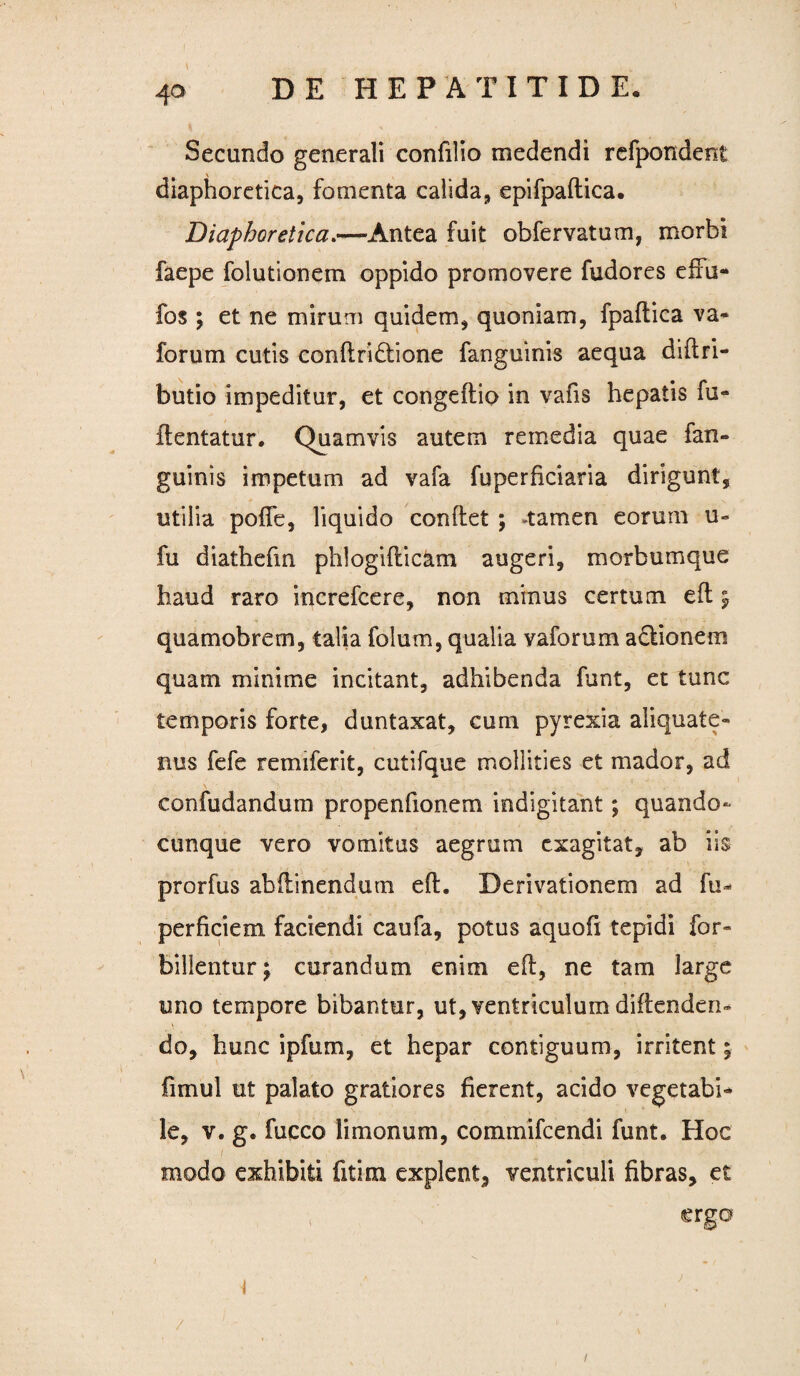 4° Secundo generali confilio medendi refpondent diaphoretica, fomenta calida, epifpaftica. Diaphoretica.—-Antea fuit obfervatum, morbi faepe folutionem oppido promovere fudores effu- fos ; et ne mirum quidem, quoniam, fpaflica va- forum cutis conflridlione fanguinis aequa diflri- butio impeditur, et congeftio in vafis hepatis fu- flentatur. Quamvis autem remedia quae fan¬ guinis impetum ad vafa fuperficiaria dirigunt, utilia pofle, liquido conflet ; -tamen eorum u- fu diathefin phlogiflicam augeri, morbumque haud raro increfcere, non minus certum efl 5 quamobrem, talia folum, qualia vaforum adlionem quam minime incitant, adhibenda funt, et tunc temporis forte, duntaxat, cum pyrexia aliquate¬ nus fefe remiferit, cutifque mollities et mador, ad confudandum propenfionem indigitant; quando- cunque vero vomitus aegrum exagitat, ab iis prorfus abflinendum efl. Derivationem ad fu»* perficiem faciendi caufa, potus aquofi tepidi for- billentur; curandum enim efl, ne tam large uno tempore bibantur, ut, ventriculum diflenden- do, hunc ipfum, et hepar contiguum, irritent 5 fimul ut palato gratiores fierent, acido vegetabi* le, v. g. fucco limonum, commifcendi funt. Hoc modo exhibiti fit ira explent, ventriculi fibras, et erga /  - 1 /