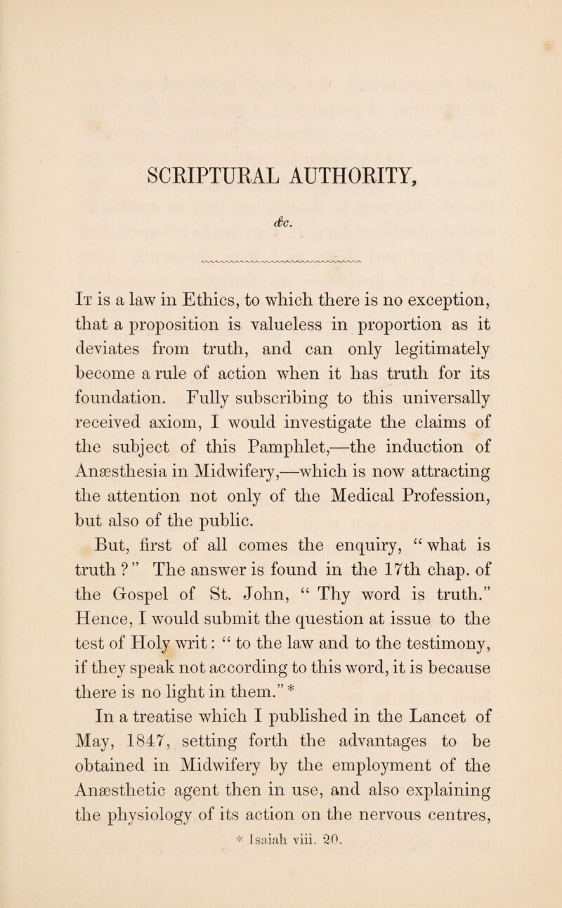 C0C. It is a law in Ethics, to which there is no exception, that a proposition is valueless in proportion as it deviates from truth, and can only legitimately become a rule of action when it has truth for its foundation. Fully subscribing to this universally received axiom, I would investigate the claims of the subject of this Pamphlet,—the induction of Anaesthesia in Midwifery,—which is now attracting the attention not only of the Medical Profession, but also of the public. But, first of all comes the enquiry, “ what is truth ?” The answer is found in the 17th chap, of the Gospel of St. John, “ Thy word is truth.” Hence, I would submit the question at issue to the test of Holy writ: “ to the law and to the testimony, if they speak not according to this word, it is because there is no light in them.” * In a treatise which I published in the Lancet of May, 1847, setting forth the advantages to be obtained in Midwifery by the employment of the Anaesthetic agent then in use, and also explaining the physiology of its action on the nervous centres, * Isaiah viii. ‘20.