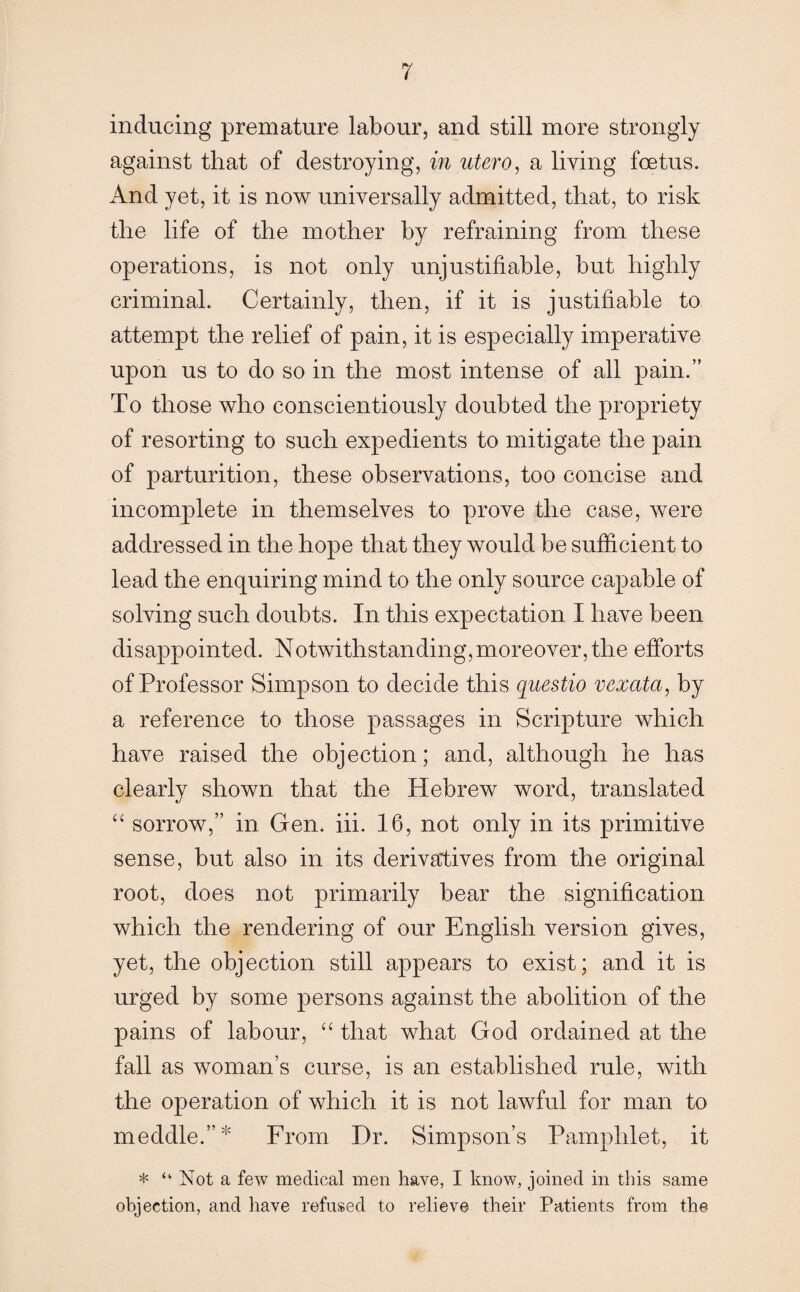 inducing premature labour, and still more strongly against that of destroying, in utero, a living foetus. And yet, it is now universally admitted, that, to risk the life of the mother by refraining from these operations, is not only unjustifiable, but highly criminal. Certainly, then, if it is justifiable to attempt the relief of pain, it is especially imperative upon us to do so in the most intense of all pain.” To those who conscientiously doubted the propriety of resorting to such expedients to mitigate the pain of parturition, these observations, too concise and incomplete in themselves to prove the case, were addressed in the hope that they would be sufficient to lead the enquiring mind to the only source capable of solving such doubts. In this expectation I have been disappointed. Notwithstanding,moreover, the efforts of Professor Simpson to decide this questio vexata, by a reference to those passages in Scripture which have raised the objection; and, although he has clearly shown that the Hebrew word, translated “ sorrow,” in Gen. iii. 16, not only in its primitive sense, but also in its derivatives from the original root, does not primarily bear the signification which the rendering of our English version gives, yet, the objection still appears to exist; and it is urged by some persons against the abolition of the pains of labour, “ that what God ordained at the fall as woman’s curse, is an established rule, with the operation of which it is not lawful for man to meddle.”* From Dr. Simpson’s Pamphlet, it * “ Not a few medical men have, I know, joined in this same objection, and have refused to relieve their Patients from the