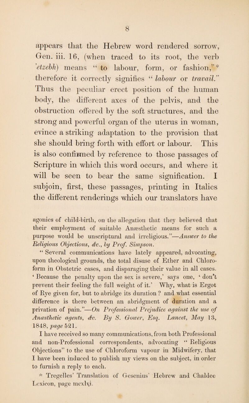 appears that the Hebrew word rendered sorrow, Gen. iii. 16, (when traced to its root, the verb ’etzebh) means “ to labour, form, or fashion,”* therefore it correctly signifies “ labour or travail.” Thus the peculiar erect position of the human body, the different axes of the pelvis, and the obstruction offered by the soft structures, and the strong and powerful organ of the uterus in woman, evince a striking adaptation to the provision that she should bring forth with effort or labour. This is also confirmed by reference to those passages of Scripture in which this word occurs, and where it will be seen to bear the same signification. I subjoin, first, these passages, printing in Italics the different renderings which our translators have agonies of child-birth, on the allegation that they believed that their employment of suitable Anaesthetic means for such a purpose would be unscriptural and irreligious.”—Answer to the Religious Objections, dc., by Prof. Simpson. “ Several communications have lately appeared, advocating, upon theological grounds, the total disuse of Ether and Chloro¬ form in Obstetric cases, and disparaging their value in all cases. ‘ Because the penalty upon the sex is severe,’ says one, 4 don’t prevent their feeling the full weight of it.’ Why, what is Ergot of Rye given for, but to abridge its duration ? and what essential difference is there between an abridgment of duration and a privation of pain.”—On Professional Prejudice against the use of Anesthetic agents, dc. By S. Gower, Esq. Lancet, May IS, 1848, page 521. I have received so many communications, from both Professional and non-Professional correspondents, advocating “ Religious Objections” to the use of Chloroform vapour in Midwifery, that I have been induced to publish my views on the subject, in order to furnish a reply to each. * Tregelles’ Translation of Gesenius’ Hebrew and Chaldee Lexicon, page mcxlv.i.