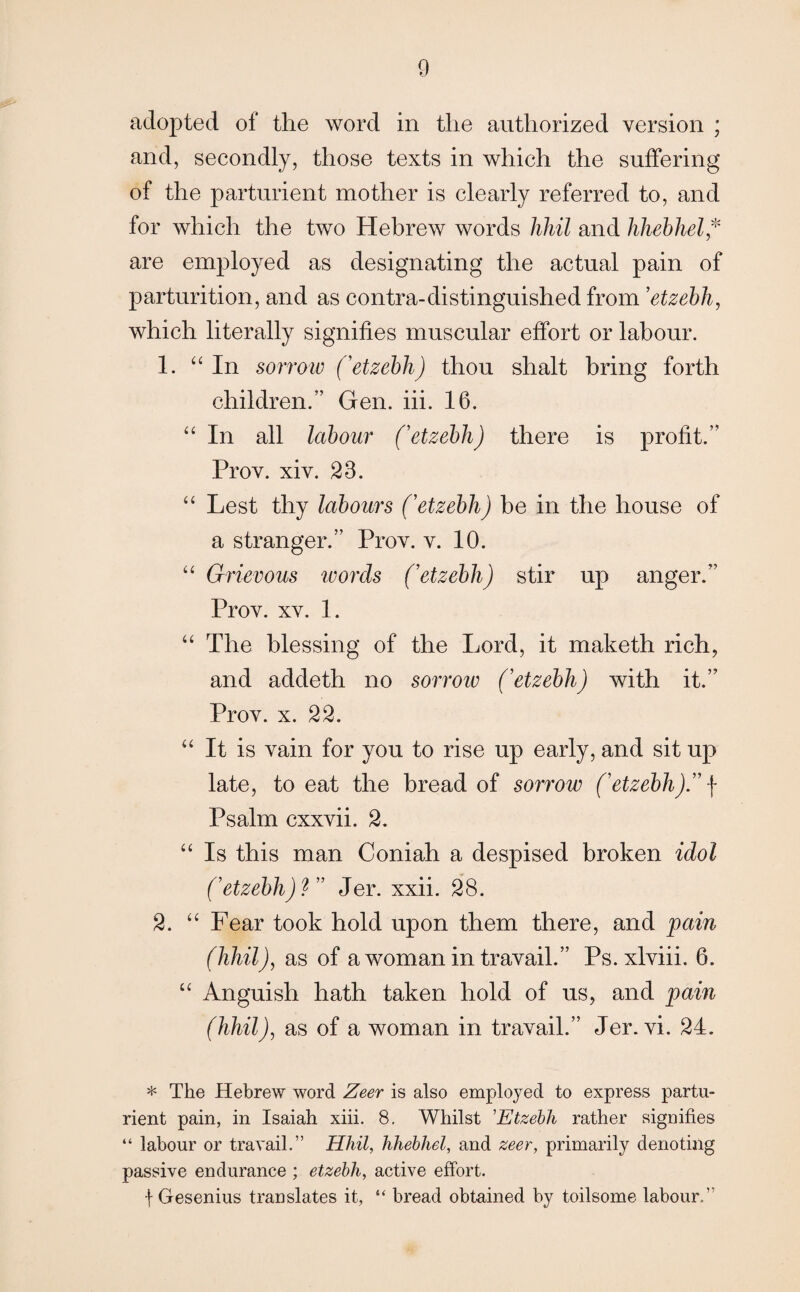 adopted of the word in the authorized version ; and, secondly, those texts in which the suffering of the parturient mother is clearly referred to, and for which the two Hebrew words hhil and hhebhel* are employed as designating the actual pain of parturition, and as contra-distinguished from ’etzebh, which literally signifies muscular effort or labour. 1. “ In sorrow ('etzebh) thou shalt bring forth children.” Gen. iii. 16. “ In all labour ('etzebh) there is profit.” Prov. xiv. 23. “ Lest thy labours ('etzebh) be in the house of a stranger.” Prov. v. 10. “ Grievous words ('etzebh) stir up anger.” Prov. xv. 1. “ The blessing of the Lord, it maketh rich, and addeth no sorrow ('etzebh) with it.” Prov. x. 22. “ It is vain for you to rise up early, and sit up late, to eat the bread of sorrow ('etzebh). f Psalm cxxvii. 2. “ Is this man Coniah a despised broken idol ('etzebh)? Jer. xxii. 28. 2. “ Fear took hold upon them there, and pain (hhil), as of a woman in travail.” Ps. xlviii. 6. “ Anguish hath taken hold of us, and pain (hhil), as of a woman in travail.” Jer. vi. 24. * The Hebrew word Zeer is also employed to express partu¬ rient pain, in Isaiah xiii. 8. Whilst ’Etzebh rather signifies “ labour or travail.” Hhil, hhebhel, and zeer, primarily denoting passive endurance ; etzebh, active effort. f Gesenius translates it, “ bread obtained by toilsome labour.”