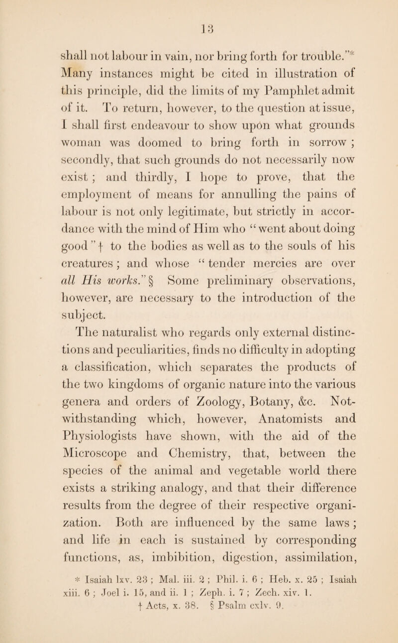 Many instances might be cited in illustration of this principle, did the limits of my Pamphlet admit of it. To return, however, to the question at issue, I shall first endeavour to show upon what grounds woman was doomed to bring forth in sorrow ; secondly, that such grounds do not necessarily now exist ; and thirdly, I hope to prove, that the employment of means for annulling the pains of labour is not only legitimate, but strictly in accor¬ dance with the mind of Him who “ went about doing good ” f to the bodies as well as to the souls of his creatures; and whose “ tender mercies are over all His works.” § Some preliminary observations, however, are necessary to the introduction of the subject. The naturalist who regards only external distinc¬ tions and peculiarities, finds no difficulty in adopting a classification, which separates the products of the two kingdoms of organic nature into the various genera and orders of Zoology, Botany, &c. Not¬ withstanding which, however, Anatomists and Physiologists have shown, with the aid of the Microscope and Chemistry, that, between the species of the animal and vegetable world there exists a striking analogy, and that their difference results from the degree of their respective organi¬ zation. Both are influenced by the same laws ; and life in each is sustained by corresponding functions, as, imbibition, digestion, assimilation, * Isaiah lxv. 23 ; Mai. iii. 2 ; Phil. i. 6 ; Ileb. x. 25 ; Isaiah xiii. 6 ; Joel i. 15, and ii. 1 ; Zeph. i. 7 ; Zech. xiv. 1. f Acts, x. 38. § Psalm cxlv, 9.