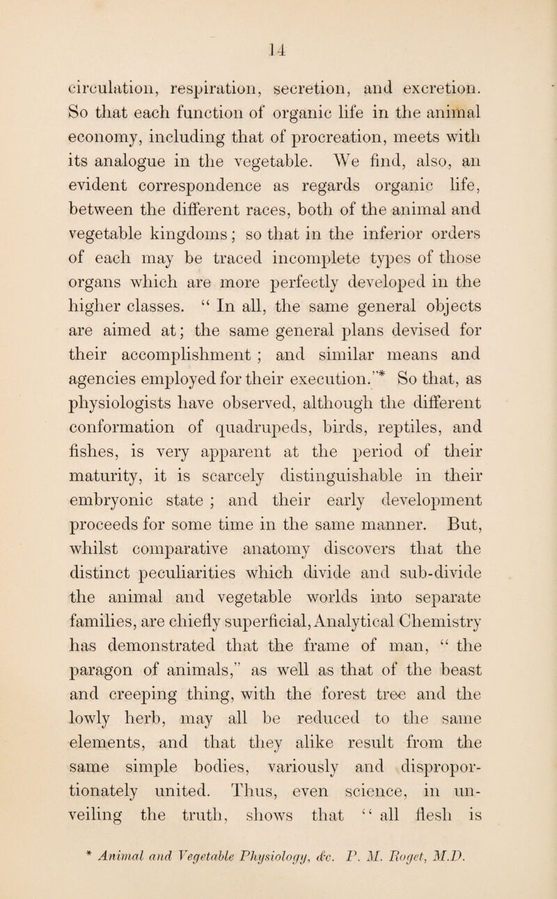 circulation, respiration, secretion, and excretion. So that each function of organic life in the animal economy, including that of procreation, meets with its analogue in the vegetable. We find, also, an evident correspondence as regards organic life, between the different races, both of the animal and vegetable kingdoms; so that in the inferior orders of each may be traced incomplete types of those organs which are more perfectly developed in the higher classes. “ In all, the same general objects are aimed at; the same general plans devised for their accomplishment ; and similar means and agencies employed for their execution.’ * So that, as physiologists have observed, although the different conformation of quadrupeds, birds, reptiles, and fishes, is very apparent at the period of their maturity, it is scarcely distinguishable in their embryonic state ; and their early development proceeds for some time in the same manner. But, whilst comparative anatomy discovers that the distinct peculiarities which divide and sub-divide the animal and vegetable worlds into separate families, are chiefly superficial, Analytical Chemistry has demonstrated that the frame of man, “ the paragon of animals,” as well as that of the beast and creeping thing, with the forest tree and the lowly herb, may all be reduced to the same elements, and that they alike result from the same simple bodies, variously and dispropor¬ tionately united. Thus, even science, in un¬ veiling the truth, shows that “ all flesh is * Animal and Vegetable Physiology, dec. P. M. IIoget, M.D.