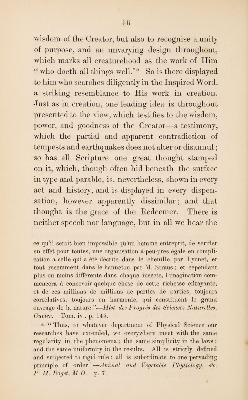 10 wisdom of the Creator, but also to recognise a unity of purpose, and an unvarying design throughout, which marks all creaturehood as the work of Him “ who doeth all things well.”* So is there displayed to him who searches diligently in the Inspired Word, a striking resemblance to His work in creation. Just as in creation, one leading idea is throughout presented to the view, which testifies to the wisdom, power, and goodness of the Creator—a testimony, which the partial and apparent contradiction of tempests and earthquakes does not alter or disannul; so has all Scripture one great thought stamped on it, which, though often hid beneath the surface in type and parable, is, nevertheless, shown in every act and history, and is displayed in every dispen¬ sation, however apparently dissimilar; and that thought is the grace of the Redeemer. There is neither speech nor language, but in all we hear the ce qu’il seroit bien impossible qu'un liomme entreprit, cle verifier en effet pour toutes, une organisation a-peu-pres egale en compli¬ cation a celle qui a ete decrite dans le chenille par Lyonet, et tout recemment dans le hanneton par M. Straus ; et cependant plus ou moins differente dans cliaque insecte, l'imagination com- mencera a concevoir quelque chose de cette ricliesse effrayante, et de ces millions de millions de parties de parties, toujours correlatives, toujours en harmonie, qui constituent le grand ouvrage de la nature.”—Hist, des Progres des Sciences Naturelles, Cuvier. Tom. iv . p. 145. * “ Thus, to whatever department of Physical Science our researches have extended, we everywhere meet with the same regularity in the phenomena; the same simplicity in the laws ; and the same uniformity in the results. All is strictly defined and subjected to rigid rule : all is subordinate to one pervading principle of order ”—Animal and Vegetable Physiology, dtc.