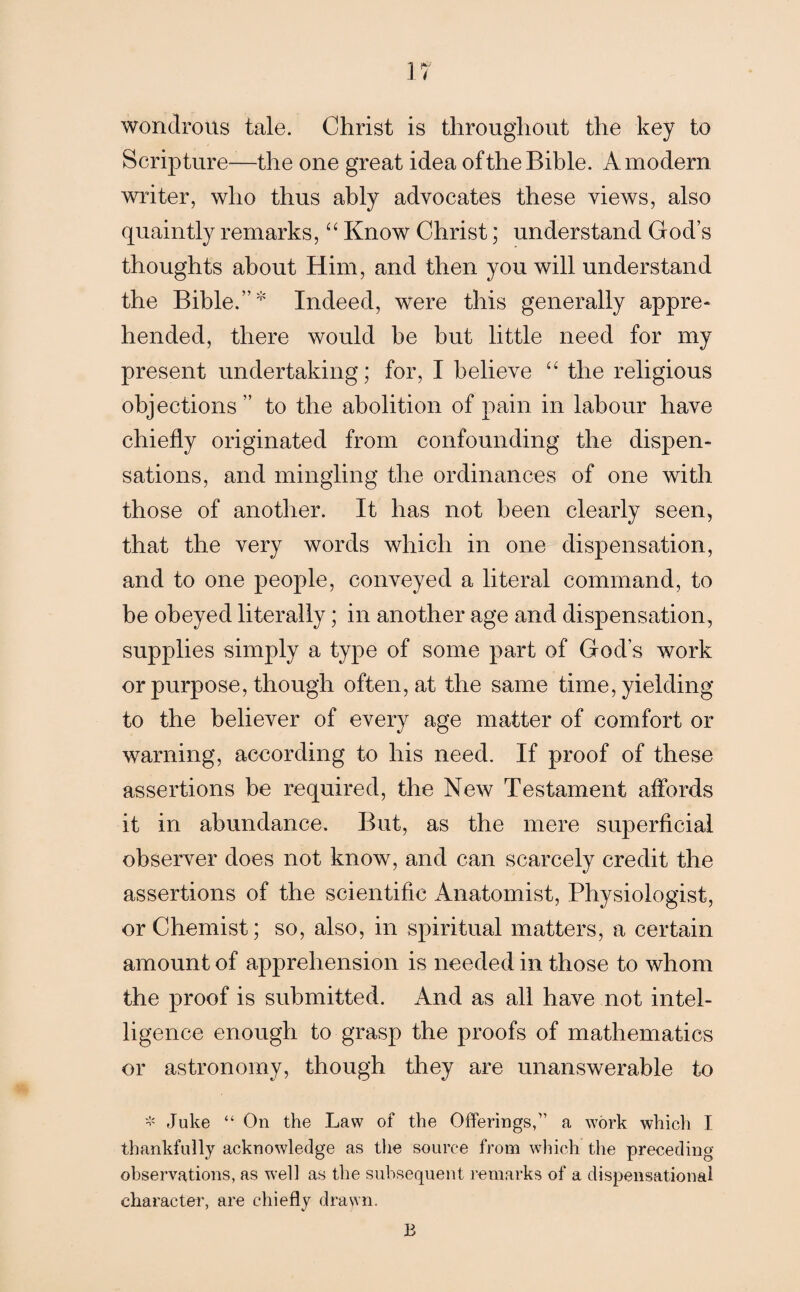 wondrous tale. Christ is througdiout the key to Scripture—the one great idea of the Bible. A modern writer, who thus ably advocates these views, also quaintly remarks, “ Know Christ; understand God’s thoughts about Him, and then you will understand the Bible.” Indeed, were this generally appre¬ hended, there would he but little need for my present undertaking; for, I believe “ the religious objections” to the abolition of pain in labour have chiefly originated from confounding the dispen¬ sations, and mingling the ordinances of one with those of another. It has not been clearly seen, that the very words which in one dispensation, and to one people, conveyed a literal command, to be obeyed literally; in another age and dispensation, supplies simply a type of some part of God’s work or purpose, though often, at the same time, yielding to the believer of every age matter of comfort or warning, according to his need. If proof of these assertions be required, the New Testament affords it in abundance. But, as the mere superficial observer does not know, and can scarcely credit the assertions of the scientific Anatomist, Physiologist, or Chemist; so, also, in spiritual matters, a certain amount of apprehension is needed in those to whom the proof is submitted. And as all have not intel¬ ligence enough to grasp the proofs of mathematics or astronomy, though they are unanswerable to * Juke “ On the Law of the Offerings,” a work which I thankfully acknowledge as the source from which the preceding observations, as well as the subsequent remarks of a dispensations! character, are chiefly drawn. B