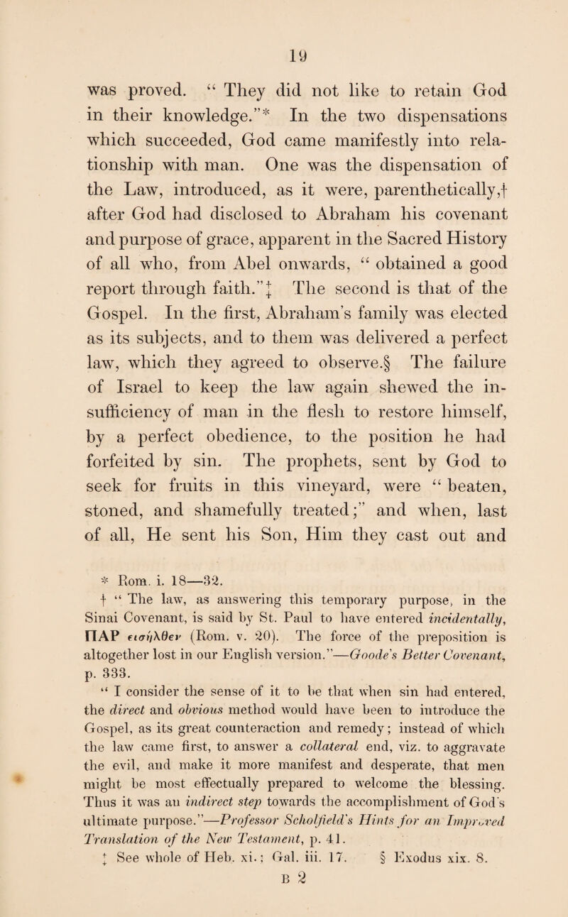 19 was proved. “ They did not like to retain God in their knowledge.”* In the two dispensations which succeeded, God came manifestly into rela¬ tionship with man. One was the dispensation of the Law, introduced, as it were, parenthetically,! after God had disclosed to Abraham his covenant and purpose of grace, apparent in the Sacred History of all who, from Abel onwards, “ obtained a good report through faith.”! The second is that of the Gospel. In the first, Abraham’s family was elected as its subjects, and to them was delivered a perfect law, which they agreed to observe.§ The failure of Israel to keep the law again shewed the in¬ sufficiency of man in the flesh to restore himself, by a perfect obedience, to the position he had forfeited by sin. The prophets, sent by God to seek for fruits in this vineyard, were “ beaten, stoned, and shamefully treated;” and when, last of all, He sent his Son, Him they cast out and * Rom. i. 18—82. f “ The law, as answering this temporary purpose, in the Sinai Covenant, is said by St. Paul to have entered incidentally, riAP eiatiXOev (Rom. v. 20). The force of the preposition is altogether lost in our English version.”—Goode's Better Covenant, p. 333. “ I consider the sense of it to be that when sin had entered, the direct and obvious method would have been to introduce the Gospel, as its great counteraction and remedy; instead of which the law came first, to answer a collateral end, viz. to aggravate the evil, and make it more manifest and desperate, that men might be most effectually prepared to welcome the blessing. Thus it was an indirect step towards the accomplishment of God's ultimate purpose.”—Professor Scko If eld 's Hints for an Improved Translation of the New Testament, p. 41. B 2