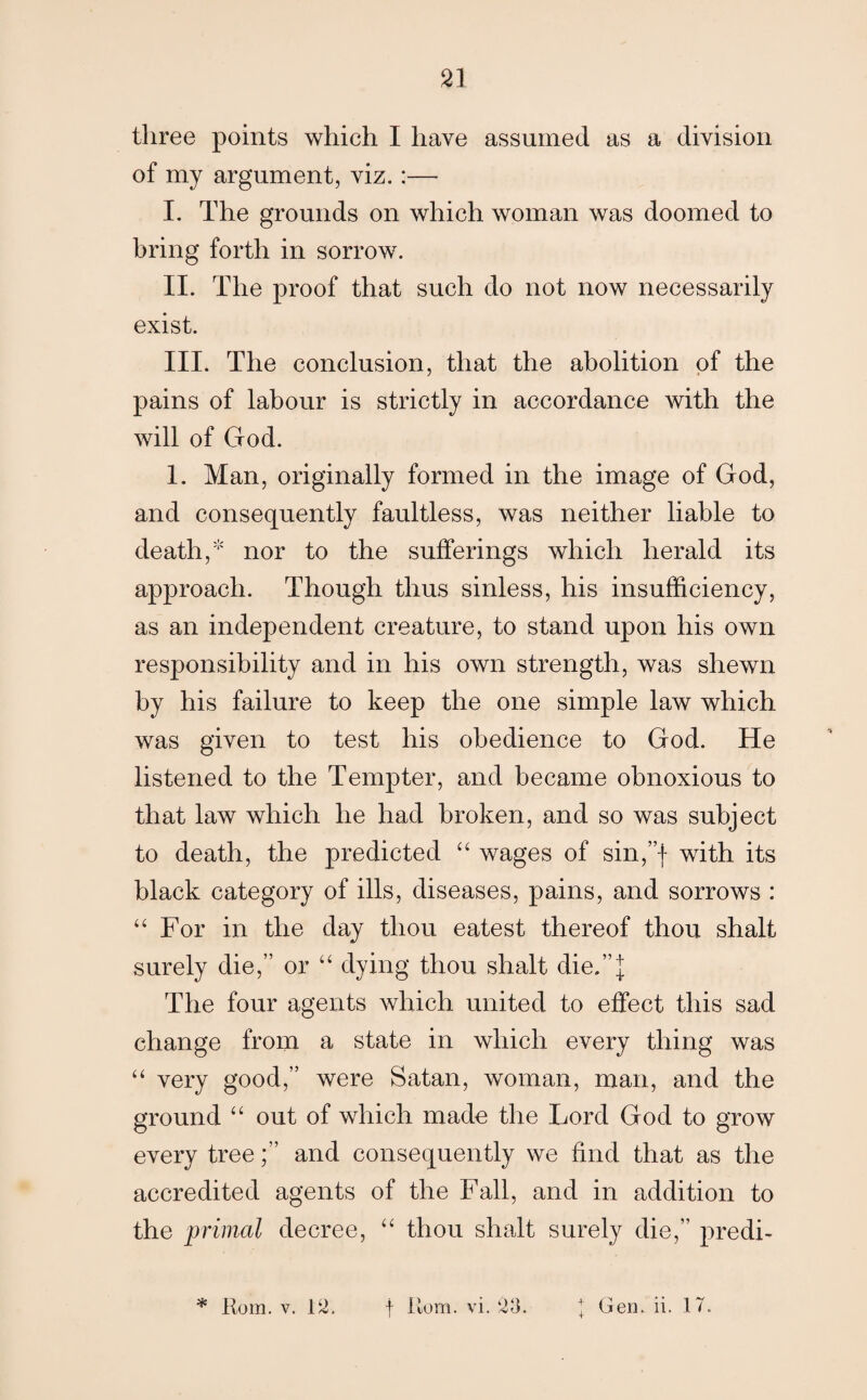 21 three points which I have assumed as a division of my argument, viz.:— I. The grounds on which woman was doomed to bring forth in sorrow. II. The proof that such do not now necessarily exist. III. The conclusion, that the abolition of the pains of labour is strictly in accordance with the will of God. 1. Man, originally formed in the image of God, and consequently faultless, was neither liable to death,5' nor to the sufferings which herald its approach. Though thus sinless, his insufficiency, as an independent creature, to stand upon his own responsibility and in his own strength, was shewn by his failure to keep the one simple law which was given to test his obedience to God. He listened to the Tempter, and became obnoxious to that law which he had broken, and so was subject to death, the predicted “ wages of sin,”f with its black category of ills, diseases, pains, and sorrows : “ For in the day thou eatest thereof thou shalt surely die,” or “ dying thou shalt die.”]; The four agents which united to effect this sad change from a state in which every thing was “ very good,” were Satan, woman, man, and the ground “ out of which made the Lord God to grow every tree;” and consequently we find that as the accredited agents of the Fall, and in addition to the primal decree, “ thou shalt surely die,” predh