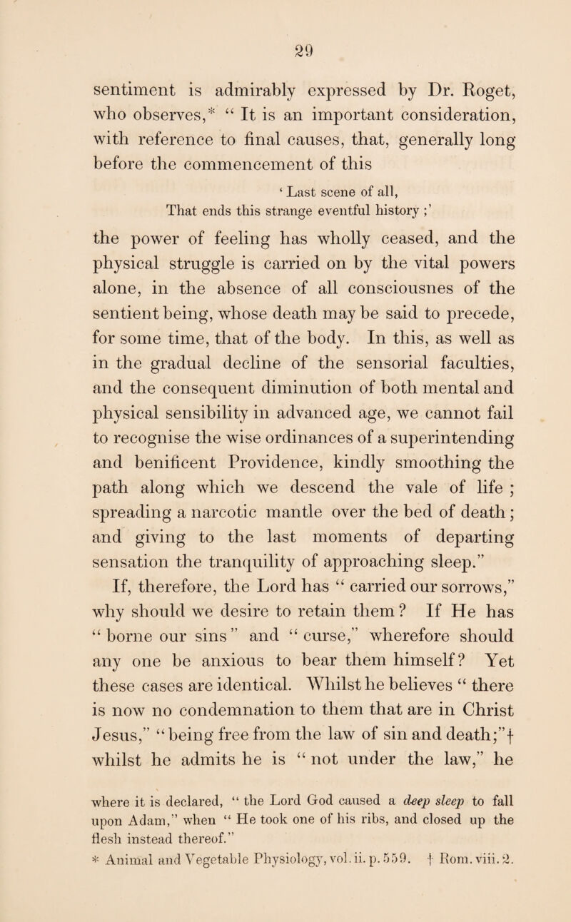 29 sentiment is admirably expressed by Dr. Roget, who observes,* “ It is an important consideration, with reference to final causes, that, generally long before the commencement of this ‘ Last scene of all, That ends this strange eventful history the power of feeling has wholly ceased, and the physical struggle is carried on by the vital powers alone, in the absence of all consciousnes of the sentient being, whose death maybe said to precede, for some time, that of the body. In this, as well as in the gradual decline of the sensorial faculties, and the consequent diminution of both mental and physical sensibility in advanced age, we cannot fail to recognise the wise ordinances of a superintending and benificent Providence, kindly smoothing the path along which we descend the vale of life ; spreading a narcotic mantle over the bed of death; and giving to the last moments of departing sensation the tranquility of approaching sleep.” If, therefore, the Lord has “ carried our sorrows,” why should we desire to retain them ? If He has “ borne our sins” and “ curse,” wherefore should any one be anxious to bear them himself? Yet these cases are identical. Whilst he believes “ there is now no condemnation to them that are in Christ Jesus,” “ being free from the law of sin and death;”f whilst he admits he is “ not under the law,” he where it is declared, “ the Lord God caused a deep sleep to fall upon Adam,” when “ He took one of his ribs, and closed up the flesh instead thereof.”