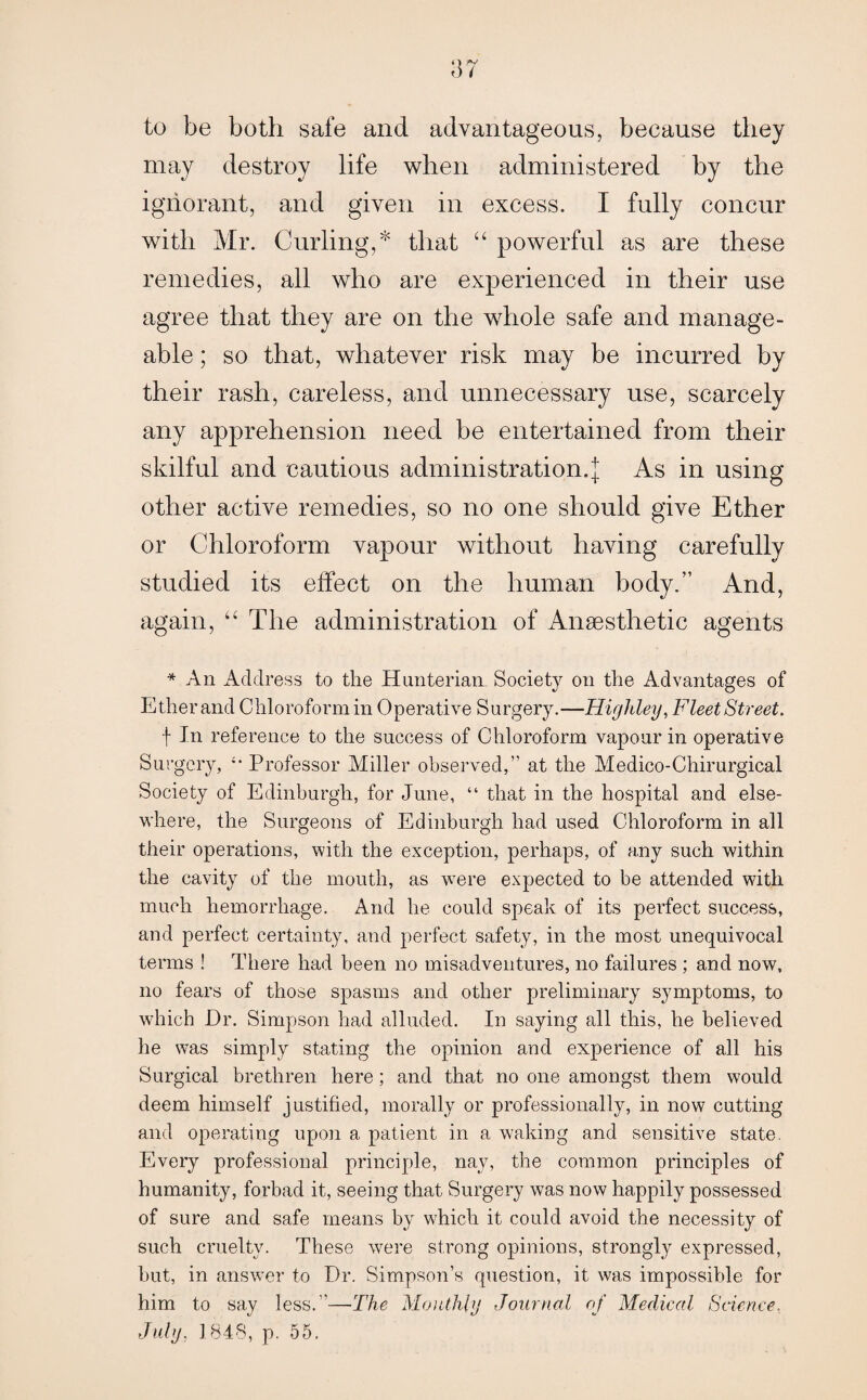 to be both safe and advantageous, because they may destroy life when administered by the ignorant, and given in excess. I fully concur with Mr. Curling,* that “ powerful as are these remedies, all who are experienced in their use agree that they are on the whole safe and manage¬ able ; so that, whatever risk may be incurred by their rash, careless, and unnecessary use, scarcely any apprehension need be entertained from their skilful and cautious administration.]; As in using other active remedies, so no one should give Ether or Chloroform vapour without having carefully studied its effect on the human body.” And, again, “ The administration of Anaesthetic agents * An Address to the Hunterian Society on the Advantages of Ether and Chloroform in Operative Surgery.—Higliley, Fleet Street. f Jn reference to the success of Chloroform vapour in operative Surgery, Professor Miller observed,” at the Medico-Chirurgical Society of Edinburgh, for June, “ that in the hospital and else¬ where, the Surgeons of Edinburgh had used Chloroform in all their operations, with the exception, perhaps, of any such within the cavity of the mouth, as were expected to be attended with much hemorrhage. And he could speak of its perfect success, and perfect certainty, and perfect safety, in the most unequivocal terms ! There had been no misadventures, no failures ; and now, no fears of those spasms and other preliminary symptoms, to which Dr. Simpson had alluded. In saying all this, he believed he was simply stating the opinion and experience of all his Surgical brethren here; and that no one amongst them would deem himself justified, morally or professionally, in now cutting and operating upon a patient in a waking and sensitive state. Every professional principle, nay, the common principles of humanity, forbad it, seeing that Surgery was now happily possessed of sure and safe means by which it could avoid the necessity of such cruelty. These were strong opinions, strongly expressed, hut, in answer to Dr. Simpson’s question, it was impossible for him to say less.”—The Monthly Journal of Medical Science, July, 1848, p. 55.