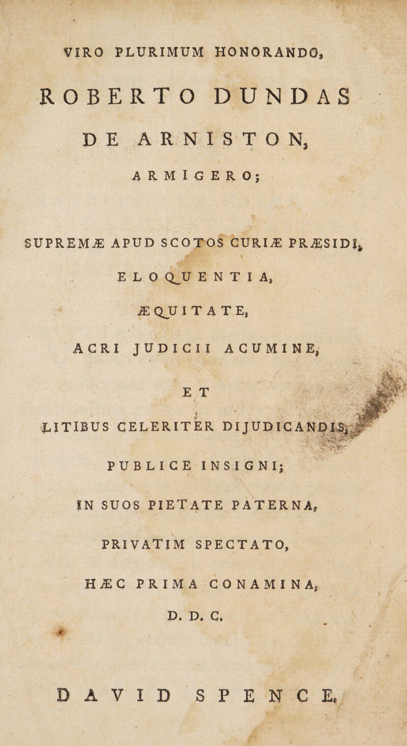 VIRO PLURIMUM HONORANDO, ROBERTO DUNDAS DE ARNISTON, ARMIGERO; SUPREMA APUD SCOTOS CURI.E PRAISIDf E L O Q^U ENTIA, JE QJJ ITATE, ACRI JUDICII ACUMINE, r E T LITIBUS CELERITER DIJUDICAND LSi ' '• ' 'L»*' PUBLICE INSIGNI; IN SUOS PIETATE PATERNA, PRIVATIM SPECTATO, HiC PRIMA CONAMINA, D. D. C. DAVID SPENCE,