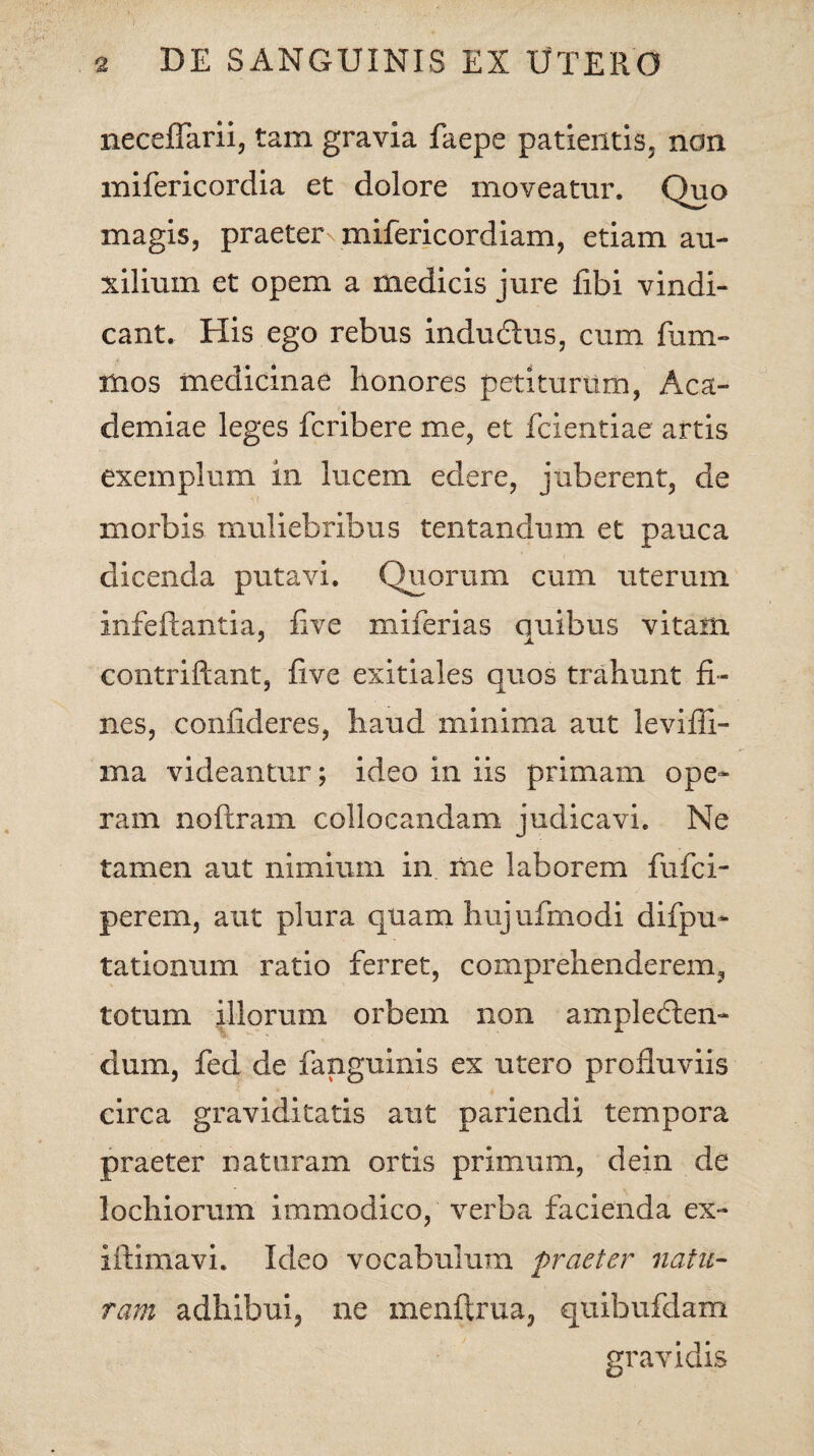 neceffarii, tam gravia faepe patientis, non mifericordia et dolore moveatur. Quo magis, praeter mifericordiam, etiam au¬ xilium et opem a medicis jure libi vindi¬ cant. His ego rebus induCtus, cum fum- mos medicinae honores petiturum, Aca¬ demiae leges fcribere me, et fcientiae artis exemplum in lucem edere, juberent, de morbis muliebribus tentandum et pauca dicenda putavi. Quorum cum uterum infeftantia, live miferias quibus vitam contriftant, five exitiales quos trahunt fi¬ nes, confideres, haud minima aut leviffi- ma videantur; ideo in iis primam ope¬ ram noftram collocandam judicavi. Ne tamen aut nimium in me laborem fufci- perem, aut plura quam hujufmodi difpu- tationum ratio ferret, comprehenderem, totum illorum orbem non amplecten¬ dum, fed de fanguinis ex utero profluviis circa graviditatis aut pariendi tempora praeter naturam ortis primum, dein de lochiorum immodico, verba facienda ex~ iftimavi. Ideo vocabulum praeter natu¬ ram adhibui, ne menftrua, quibufdam gravidis