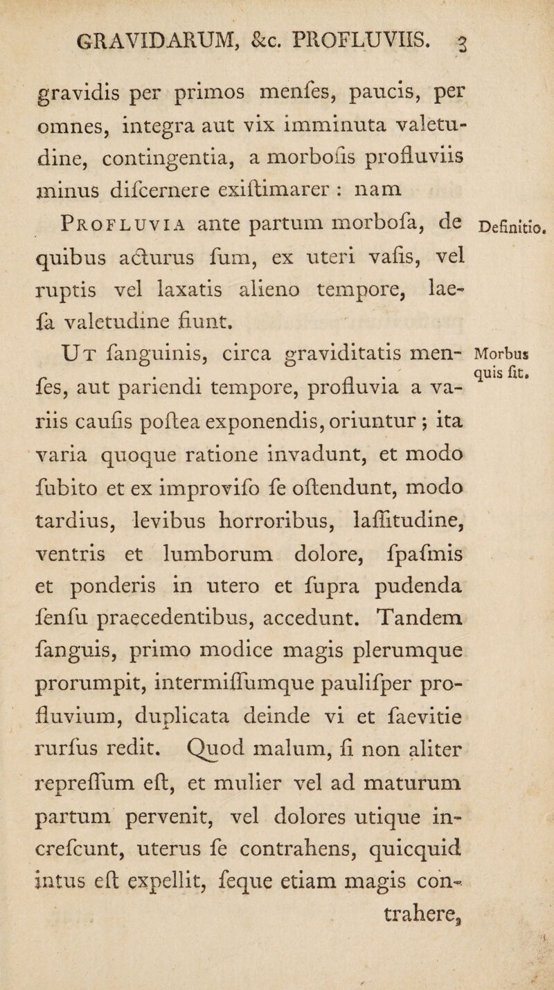 gravidis per primos menfes, paucis, per omnes, integra aut vix imminuta valetu¬ dine, contingentia, a morboiis profluviis minus difcernere exiftimarer : nam Profluvia ante partum morbofa, de quibus a edurus fum, ex uteri vafis, vel ruptis vel laxatis alieno tempore, lae- {a valetudine fiunt. Ut fanguinis, circa graviditatis men- ✓ fes, aut pariendi tempore, profluvia a va¬ riis caufis poflea exponendis, oriuntur ; ita varia quoque ratione invadunt, et modo fubito et ex improvifo fe oflendunt, modo tardius, levibus horroribus, laflitudine, ventris et lumborum dolore, fpafmis et ponderis in utero et fupra pudenda fenfu praecedentibus, accedunt. Tandem fanguis, primo modice magis plerumque prorumpit, intermiffumque paulifper pro¬ fluvium, duplicata deinde vi et faevitie rurfus redit. Quod malum, fi non aliter reprefium efl, et mulier vel ad maturum partum pervenit, vel dolores utique in- crefcunt, uterus fe contrahens, quicquid intus efl expellit, feque etiam magis con- traheres Definitio. Morbus quis fit.