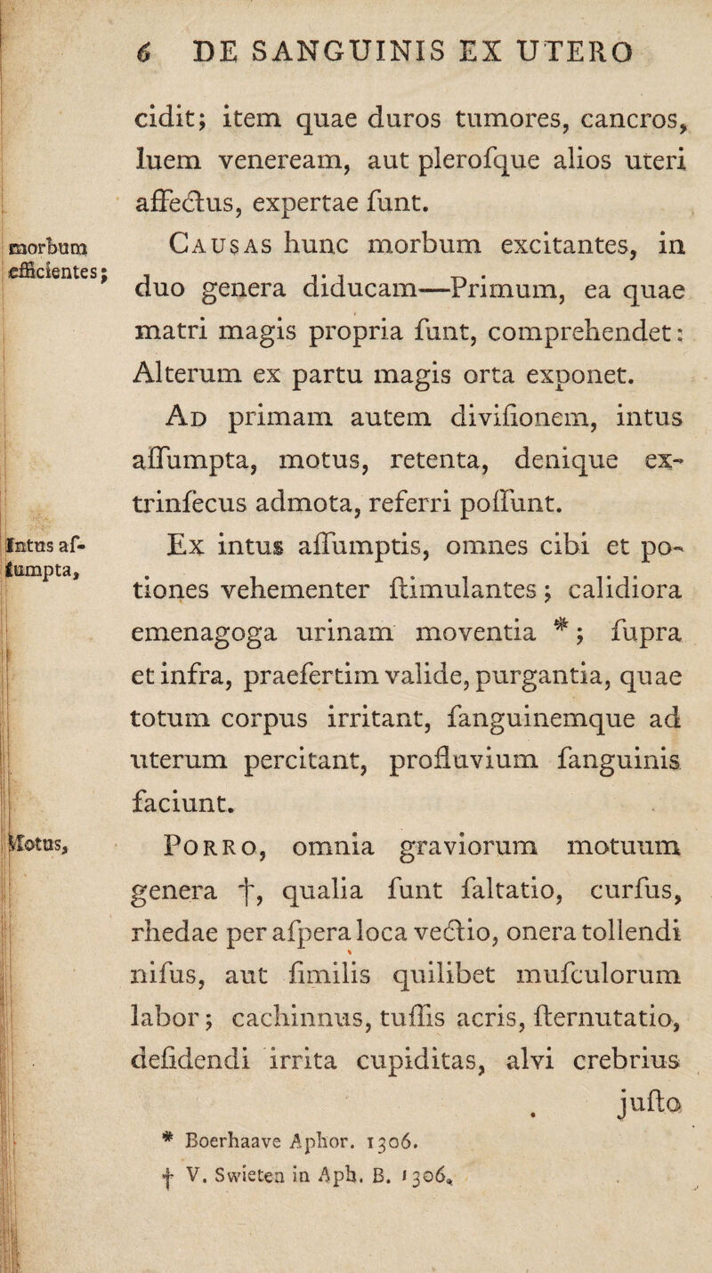 morbum efficientes; I Intus af- fumpta. ftotas. cidit; item quae duros tumores, cancros, luem veneream, aut plerofque alios uteri affedtus, expertae funt. Causas hunc morbum excitantes, in duo genera diducam—Primum, ea quae matri magis propria funt, comprehendet: Alterum ex partu magis orta exponet. Ad primam autem divifionem, intus affumpta, motus, retenta, denique ex- trinfecus admota, referri poliunt. Ex intus aifumptis, omnes cibi et po¬ tiones vehementer ftimulantes; calidiora emenagoga urinam moventia *; fupra et infra, praefertim valide, purgantia, quae totum corpus irritant, fanguinemque ad uterum percitant, profluvium fanguinis faciunt. Porro, omnia graviorum motuum genera f, qualia funt faltatio, curfus, rhedae per afpera loca vedUo, onera tollendi % nifus, aut fimilis quilibet mufculorum labor; cachinnus, tuffis acris, fternutatio, defidendi irrita cupiditas, alvi crebrius jufta :: > ! ; * Boerhaave Aphor. 1306. «j- V. Swietea in Aph. B. <306,