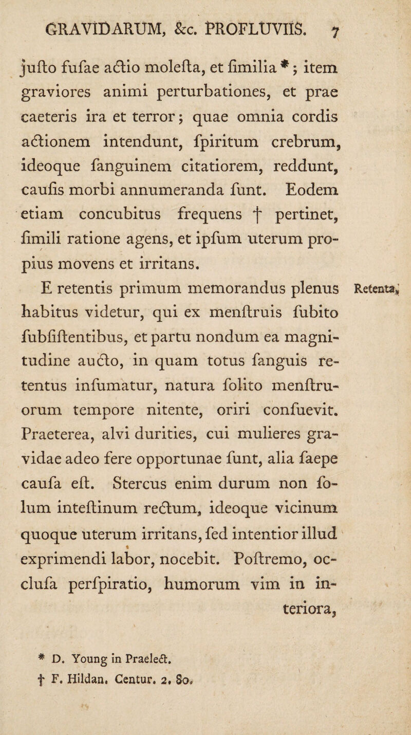 jufto fufae adtio molefta, et fimilia*; item graviores animi perturbationes, et prae caeteris ira et terror; quae omnia cordis acflionem intendunt, fpiritum crebrum, ideoque fanguinem citatiorem, reddunt, caulis morbi annumeranda funt. Eodem etiam concubitus frequens f pertinet, iimili ratione agens, et ipfum uterum pro¬ pius movens et irritans. E retentis primum memorandus plenus Retenta»; habitus videtur, qui ex menftruis fubito fubfiftentibus, et partu nondum ea magni¬ tudine au£lo, in quam totus fanguis re¬ tentus infumatur, natura folito menftru- orum tempore nitente, oriri confuevit. Praeterea, alvi durities, cui mulieres gra¬ vidae adeo fere opportunae funt, alia faepe caufa eft. Stercus enim durum non fo- lum inteflinum reclum, ideoque vicinum quoque uterum irritans, fed intentior illud * \ exprimendi labor, nocebit. Poftremo, oc- clufa perfpiratio, humorum vim in in¬ teriora, # D. Young in Praeleft. f F. Hildan. Centur. 2. 80*