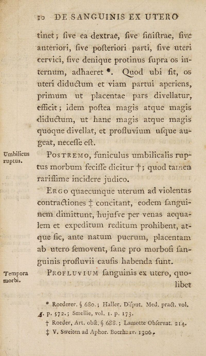 Umbilicus ruptus. Tempora imorbi. IO DE SANGUINIS EX UTERO tinet; fi ve ea dextrae, fi ve fini (Irae, five anteriori, five pofteriori parti, five uteri cervici, five denique protinus fupra os in¬ ternum, adhaeret *. Quod ubi fit, os uteri didudtum et viam partui aperiens,, primum ut placentae pars divellatur,, efficit; idem poftea magis atque magis diductum, ut hanc magis atque magis quoque divellat, et profluvium ufque au¬ geat, neeeffe eft. Postremo, funiculus umbilicalis rup- 9 tus morbum feciffe dicitur f; quod tamen rariflime incidere judico. Ergo quaecunque uterum ad violentas contractiones ± concitant, eodem fangui- nem dimittunt, trajufve per venas aequa¬ lem et expeditum reditum prohibent, at¬ que fic, ante natum puerum, placentam, ab utero femovent, fane pro morbofi fan~ guinis profluvii caufis habenda funt. * Profluvium fanguinis ex utero, quo¬ libet # Roederer. § 680.; Haller. Difput. Med, prad. vok jf. p. 572.; Smellie, vol. 1. p. 173. f Roeder, Art, obd. § 688.; Lamotte Obfervat, 214.