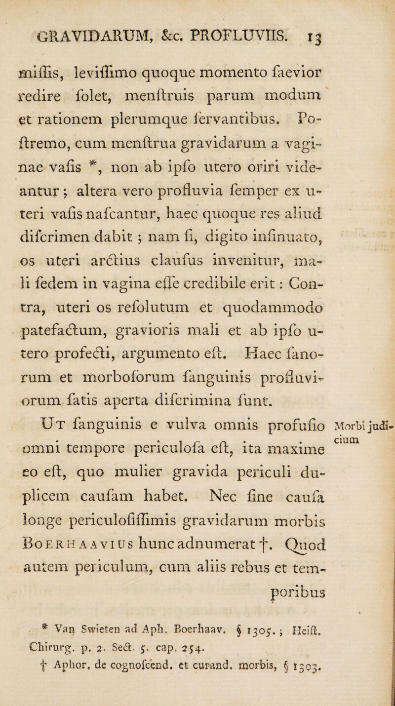 miffis, leviflimo quoque momento faevior redire folet, menftruis parum modum et rationem plerumque lervantibus. Po~ ftremo, eum menftrua gravidarum a vagi¬ nae vafis non ab ipfo utero oriri vide¬ antur ; altera vero profluvia femper ex u- teri vaiis nafcantur, haec quoque res aliud difcrimen dabit ; nam fi, digito infinuato, os uteri ardtius claufus invenitur, ma¬ li fedem in vagina efle credibile erit: Con¬ tra, uteri os refolutum et quodammodo patefadlum, gravioris mali et ab ipfo u~ tero profebli, argumento eft. Haec fano¬ rum et morbofbrum fanguinis profluvi¬ orum fatis aperta difcrimina funt. Ut fanguinis e vulva omnis profufio Morbijudi omni tempore pencuioia eft, ita maxime eo eft, quo mulier gravida periculi du¬ plicem caufam habet. Nec fine caufa longe periculofiffimis gravidarum morbis Boerhaavius huncadnumerat f. Quod autem periculum, cum aliis rebus et tem¬ poribus * Van Swieten ad Apii. Boerhaav. § 1305. ; He ift. Cliirurg. p. 2. SeU. 5. cap. 254. f Aphor. de cognofcend. et curand. morbis, § 1303.