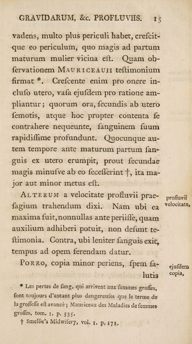 vadens, multo plus periculi habet, crefcit- que eo periculum, quo magis ad partum maturum mulier vicina eft;. Quam ob- fervationem Mauriceauii teftimonium firmat Crefcente enim pro onere in¬ du fo utero, vafa ejufdem pro ratione am¬ pliantur ; quorum ora, fecundis ab utero femotis, atque hoc propter contenta fe contrahere nequeunte, fanguinem fuum rapidiffime profundunt. Quocunque au¬ tem tempore ante maturum partum fan- guis ex utero erumpit, prout fecundae magis minufve ab eo feceflerint f, ita ma¬ jor aut minor metus eft. Alterum a velocitate profluvii prae- fagium trahendum dixi. Nam ubi ea maxima fuit, nonnullas ante periiffe, quam auxilium adhiberi potuit, non defunt te- ftimonia. Contra, ubi leniter fanguis exit, tempus ad opem ferendam datur. Porro, copia minor periens, fpem fa- lutis # Les pertes de fang, qui arrivent aux femmes grofles, font toujours d’autant plus dangereufes que le terme de iagroflefie eftavance; Mauriceau des Maladies de femmes grofles, tom. i. p. 535. t SmelUe’s Midwifery, vol. 1. p, 171, profluvii velocitate ejufdem copia.