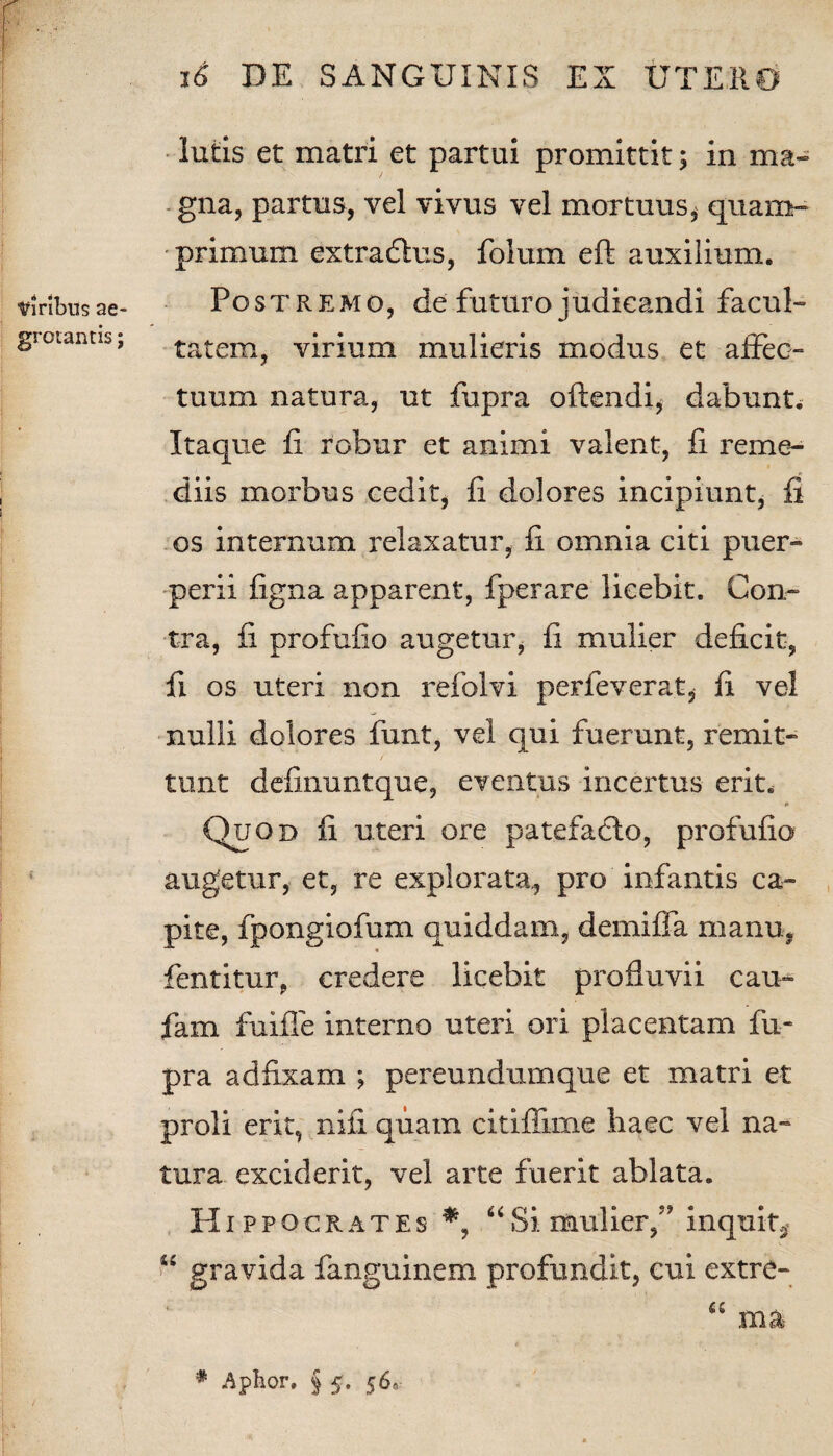 lutis et matri et partui promittit; in ma¬ gna, partus, vel vivus vel mortuus* quam¬ primum extradlus, folum eft auxilium. viribusae- Postremo, de futuro judicandi facul- grciantis; tatem, virium mulieris modus et affec¬ tuum natura, ut fupra offendi* dabunt* Itaque fi robur et animi valent, fi reme¬ diis morbus cedit* fi dolores incipiunt, fi os internum relaxatur, fi omnia citi puer¬ perii figna apparent, fperare licebit. Con¬ tra, fi profufio augetur, fi mulier deficit, fi os uteri non refolvi perleverat* fi vel nulli dolores funt, vel qui fuerunt, remit¬ tunt definuntque, eventus incertus erit* Quod fi uteri ore patefadfo, profufio augetur, et, re explorata,, pro infantis ca¬ pite, fpongiofum quiddam, demiffa manu, fentitur, credere licebit profluvii cau- fam fuiffe interno uteri ori placentam fu¬ pra adfixam ; pereundumque et matri et proli erit, nifi quam citiffime haec vel na¬ tura exciderit, vel arte fuerit ablata. Hippocrates *, “Si mulier,” inquit* ! P gravida fanguinem profundit, cui extre- # Apfcor. § 5. 56»