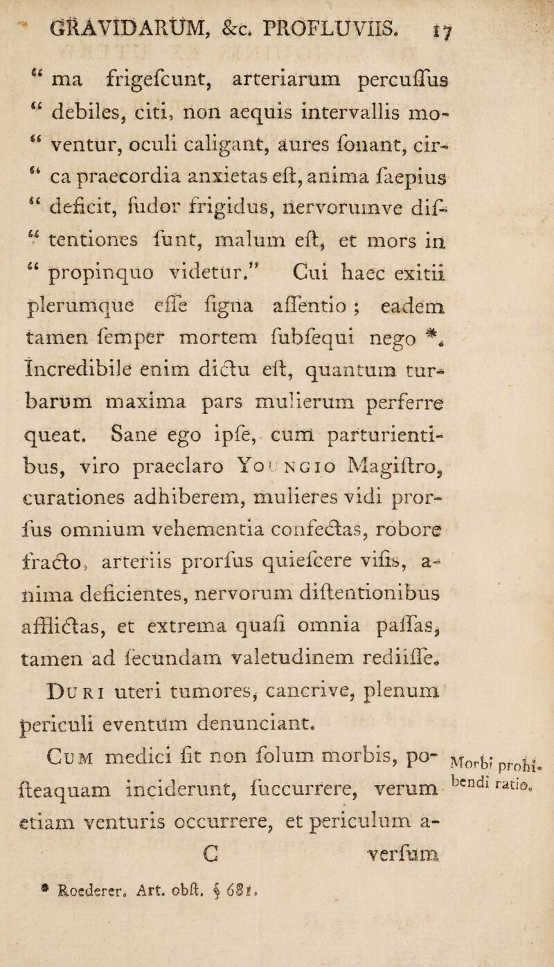 66 ma frigefcunt, arteriarum pereuiTus u debiles, citi, non aequis intervallis mo~ u ventur, oculi caligant, aures fonant, ch> u ca praecordia anxietas eft, anima faepius u deficit, (udor frigidus, riervorumve diP u tentiones funt, malum eft, et mors in “ propinquo videtur.” Cui haec exitii plerumque cite figna afTentio ; eadem tamen femper mortem fubfequi nego Incredibile enim didiu eft, quantum tur^ barum maxima pars mulierum perferre queat. Sane ego ipfe, cum parturienti- bus, viro praeclaro Youngio Magiftro, curationes adhiberem, mulieres vidi pror- fus omnium vehementia confedtas, robore fracto, arteriis prorfus quiefcere vifts, a- iiima deficientes, nervorum diftentionibus afflidtas, et extrema quafi omnia pallas, tamen ad fecundam valetudinem rediiffe* Duri uteri tumores, cancrive, plenum periculi eventum denunciant. Cum medici fit non folum morbis, po- fteaquam inciderunt, fuccurrere, verum etiam venturis occurrere, et periculum a- Morb’ prohi¬ bendi ratio. C verfum • Rocderen Alt. obd. i 68i.