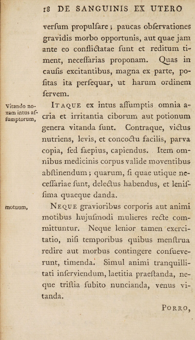 Vitando no¬ nam intus af- fump torum, motuum, 18 DE SANGUINIS EX UTERO verfum propulfare ; paucas obfervationes gravidis morbo opportunis, aut quae jam ante eo confiidlatae funt et reditum ti¬ ment, neceffarias proponam. Quas in caulis excitantibus, magna ex parte, po¬ litas ita perfequar, ut harum ordinem fervem. Itaque ex intus affumptis omnia a- cria et irritantia ciborum aut potionum genera vitanda funt. Contraque, vicius nutriens, levis, et concoclu facilis, parva copia, fed faepius, capiendus. Item om¬ nibus medicinis corpus valide moventibus abftinendum; quarum, fi quae utique ne- ceffariae funt, deleclus habendus, et leniP fima quaeque danda. Neque gravioribus corporis aut animi motibus hujufmodi mulieres redle com¬ mittuntur. Neque lenior tamen exerci¬ tatio, nifi temporibus quibus menftrua redire aut morbus contingere confueve- runt, timenda.* Simul animi tranquilli¬ tati inferviendum, laetitia praedanda, ne¬ que triflia fubito nuncianda, venus vi¬ tanda. Pqrro3