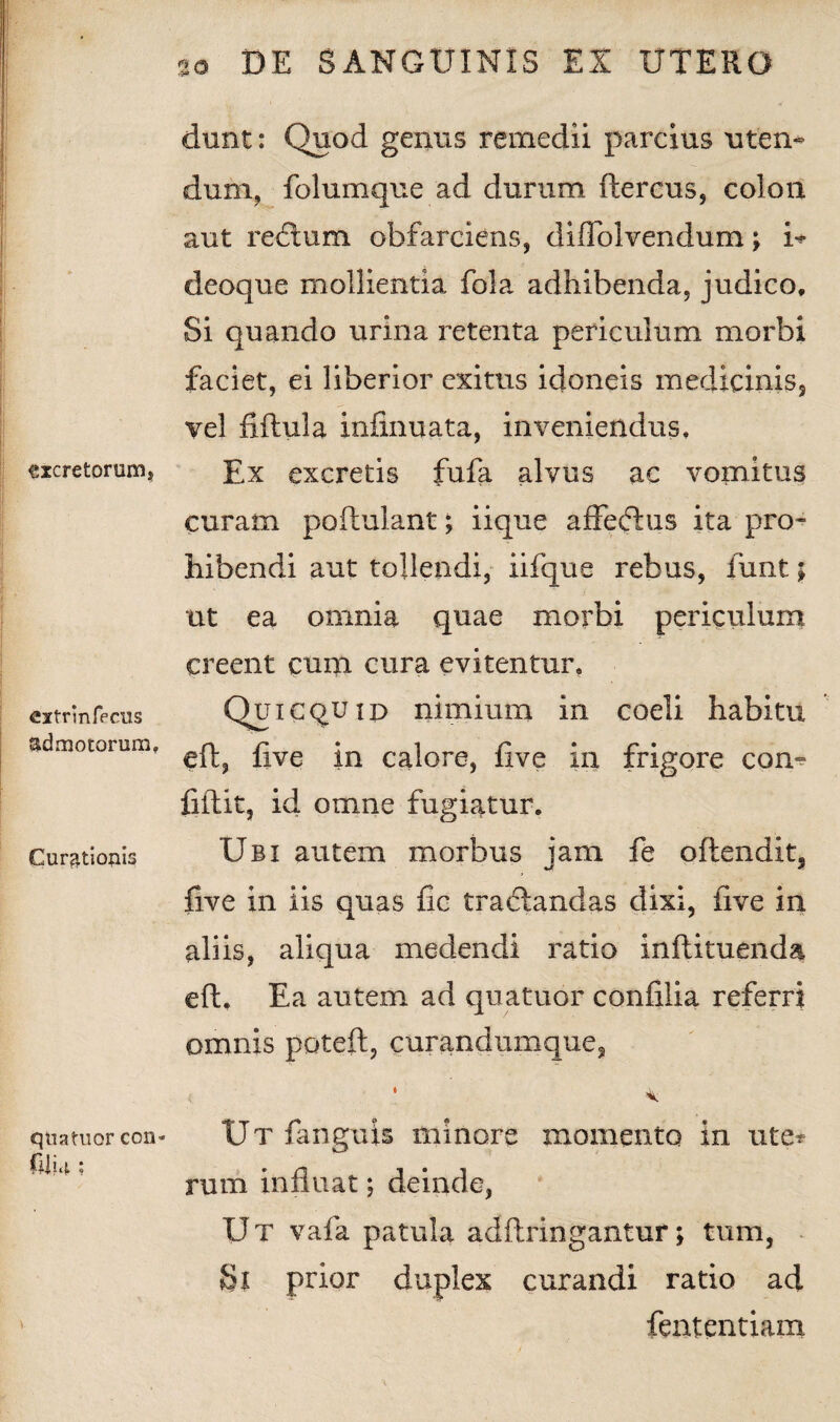 excretorum, extrinfecus admotorum, Curationis quatuor con» (Ui 4 ; dunt: Quod genus remedii parcius uten¬ dum, folumque ad durum ftercus, colon aut recium obfarciens, diffolvendum; i* deoque mollientia fola adhibenda, judico. Si quando urina retenta periculum morbi faciet, ei liberior exitus idoneis medicinis, vel fiftula infinuata, inveniendus. Ex excretis fufa alvus ac vomitus curam poftulant; iique affeftus ita pro¬ hibendi aut tollendi, iifque rebus, iunt; ut ea omnia quae morbi periculum creent cum cura evitentur. Qui e quid nimium in coeli habitu eft, five in calore, five in frigore con¬ fidit, id omne fugiatur. Ubi autem morbus jam fe oftendit, five in iis quas fic tractandas dixi, five in aliis, aliqua medendi ratio inftituenda eft. Ea autem ad quatuor confilia referri omnis poteft, curandumque, Ut fanguis minore momento in ute* rum influat; deinde, ET T vafa patula adftringantur; tum, Si prior duplex curandi ratio ad fententiam