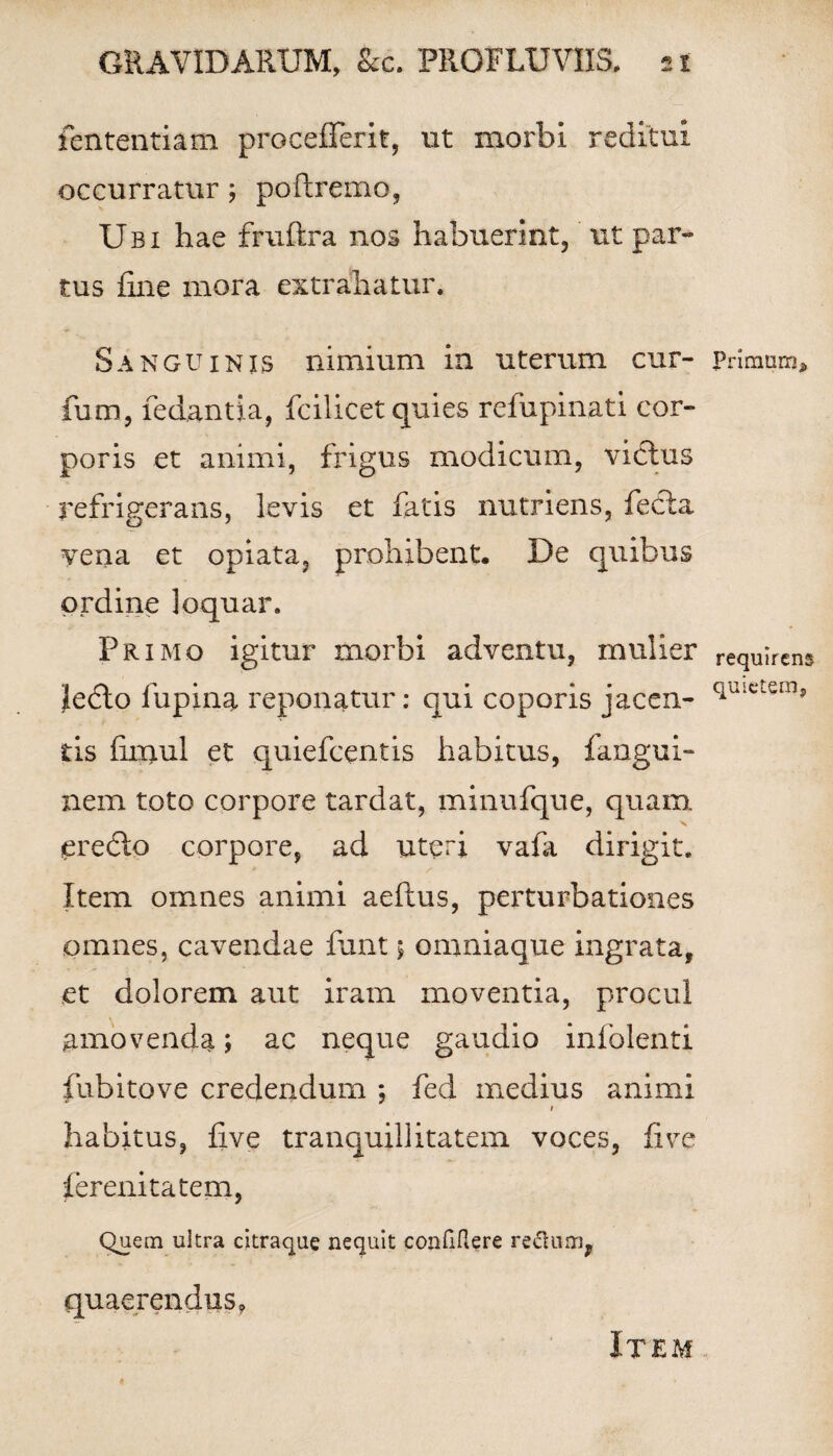 fententiam procefferit, ut morbi reditui occurratur; poftremo, Ubi hae fruftra nos habuerint, ut par¬ tus fine mora extrahatur. Sanguinis nimium in uterum cur- fum, fedantia, fcilicet quies refupinati cor¬ poris et animi, frigus modicum, victus refrigerans, levis et fatis nutriens, fecla vena et opiata, prohibent. De quibus ordine loquar. Primo igitur morbi adventu, mulier |e£to lupina reponatur: qui coporis jacen¬ tis fimul et quiefcentis habitus, fangui- nem toto corpore tardat, minufque, quam. jeredto corpore, ad uteri vafii dirigit. * /• Item omnes animi aeftus, perturbationes omnes, cavendae funt 5 omniaque ingrata, et dolorem aut iram moventia, procul amovenda; ac neque gaudio infolenti fubitove credendum ; fed medius animi 1 habitus, five tranquillitatem voces, fi ve ferenitatem, Quem ultra citraque nequit confiflere reGum, quaerendus ? Primum* requirens quietem, Item