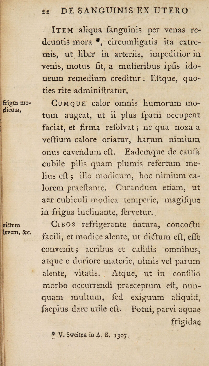 Item aliqua fanguinis per venas re¬ deuntis mora *, circumligatis ita extre¬ mis, ut liber in arteriis, impeditior ia venis, motus fit, a mulieribus ipfis ido¬ neum remedium creditur: Eftque, quo¬ ties rite adminiftratur. Cumque calor omnis humorum mo¬ tum augeat, ut ii plus fpatii occupent faciat, et firma refolvat; ne qua noxa a veftium calore oriatur, harum nimium onus cavendum eft. Eademque de caufa cubile pilis quam plumis refertum me¬ lius eft; illo modicum, hoc nimium ca¬ lorem praeli: an te. Curandum etiam, ut aer cubiculi modica temperie, magifquc in frigus inclinante, fervetur. Cibos refrigerante natura, concoclu facili, et modice alente, ut didhim eft, elTe convenit; acribus et calidis omnibus, atque e duriore materie, nimis vel parum alente, vitatis. , Atque, ut in confilio morbo occurrendi praeceptum eft, nun¬ quam multum, fed exiguum aliquid, faepius dare utile eft. Potui, parvi aquae frigidae * V. Sweiten in A» B. 1307,