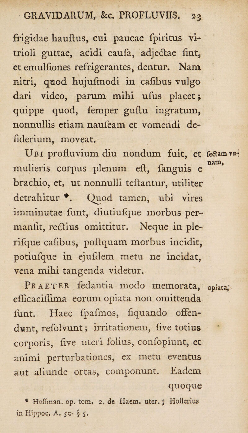 frigidae hauftus, cui paucae fpiritus vi- trioli guttae, acidi caufa, adjedlae Rnt, et emulRones refrigerantes, dentur. Nam nitri, quod hujufmodi in caRbus vulgo dari video, parum mihi ufus placet; quippe quod, femper guftu ingratum, nonnullis etiam naufeam et vomendi de- flderium, moveat. Ubi profluvium diu nondum fuit, et feaaimre-* 1 • • 1 c\ r* • j mulieris corpus plenum elt, languis e brachio, et, ut nonnulli teftantur, utiliter detrahitur *. Quod tamen, ubi vires imminutae funt, diutiufque morbus per- inanflt, reftius omittitur. Neque in ple- rifque cafibus, poftquam morbus incidit, potiufque in ejufdem metu ne incidat, vena mihi tangenda videtur. Praeter fedantia modo memorata, opiats; eflicaciflima eorum opiata non omittenda funt. Haec fpafmos, Aquando offen¬ dunt, refolvunt; irritationem, Ave totius corporis, Ave uteri folius, confopiunt, et animi perturbationes, ex metu eventus aut aliunde ortas, componunt. Eadem quoque * Hoffman. op. tom. 2. dc Haem. uter. * Hollerius in Hippoc, A. 50- § 5. \