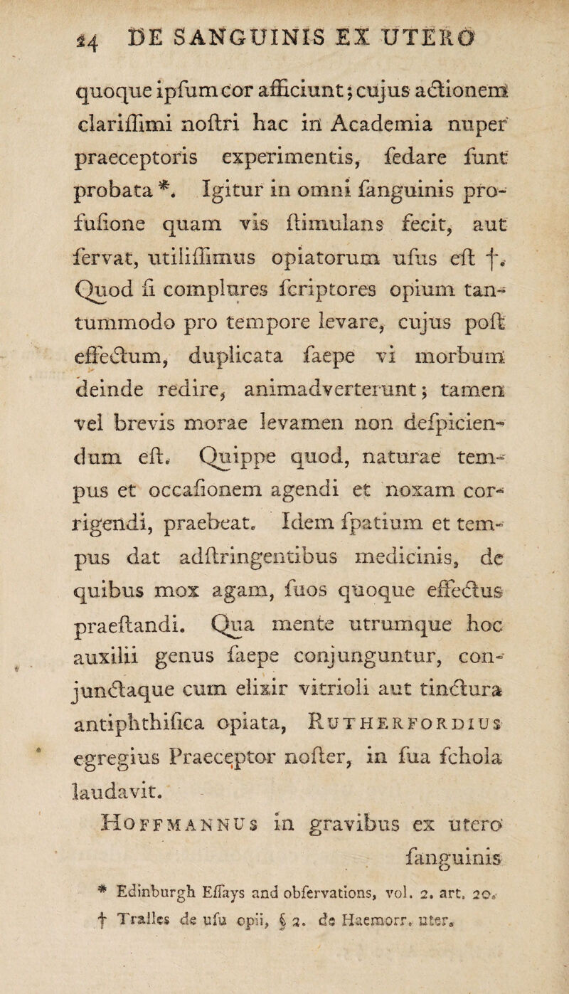 quoque ipfum cor afficiunt; cujus atftionem clariffimi noftri hac in Academia nuper praeceptoris experimentis, fedare funt probata ** Igitur in omni fanguinis pro- fufione quam vis ftimulans fecit, aut fervat, utiliffimus opiatorum ufus eft j~. Quod fi complures fcriptores opium tam tummodo pro tempore levare, cujus poft effeiftum, duplicata faepe vi morbum deinde redire , animadverterunt; tamen vel brevis morae levamen non defpicien- dum eft. Quippe quod, naturae tem- pus et occafionem agendi et noxam cor¬ rigendi, praebeat. Idem i patiam et tem¬ pus dat adftringentibus medicinis, de quibus mox agam, fuos quoque effedtus praeftandi. Qua mente utrumque hoc auxilii genus faepe conjunguntur, con» jundtaque cuin elixir vitrioii aut tin<ftura antiphthifica opiata, Rutherfordius egregius Praeceptor nofter, in fua fchola laudavit. Hoffmannus in gravibus ex utero fanguinis * Edinburgh Effays and obfervations, vol. 2. art, 20, f Tralles de ufu opii, § 2. de H&emorr. uter»