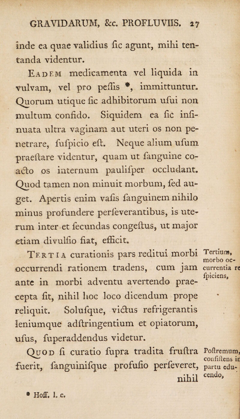 inde ea quae validius fic agunt, mihi ten- tanda videntur. Eadem medicamenta vel liquida in vulvam, vel pro peffis *, immittuntur. Quorum utique fic adhibitorum ufui non multum confido. Siquidem ea fic infi- nuata ultra vaginam aut uteri os non pe¬ netrare, fufpicio eft. Neque alium ufum praeftare videntur, quam ut fanguine co¬ acto os internum paulifper occludant. Quod tamen non minuit morbum, fed au¬ get. Apertis enim vafis fanguinem nihilo minus profundere perfeverantibus, is ute¬ rum inter et fecundas congeftus, ut major etiam divulfio fiat, efficit. Tertia curationis pars reditui morbi occurrendi rationem tradens, cum jam ante in morbi adventu avertendo prae¬ cepta fit, nihil hoc loco dicendum prope reliquit. Solufque, vidlus refrigerantis leniumque adflringentium et opiatorum, ufus, fuperaddendus videtur. Quod fi curatio fupra tradita fruftra fuerit, fanguinifque profufio perfeveret, nihil Tertluna, morbo oc¬ currentia re fpiciens. Poftremum, confidens in partu edu¬ cendo. s HofT. 1. c.