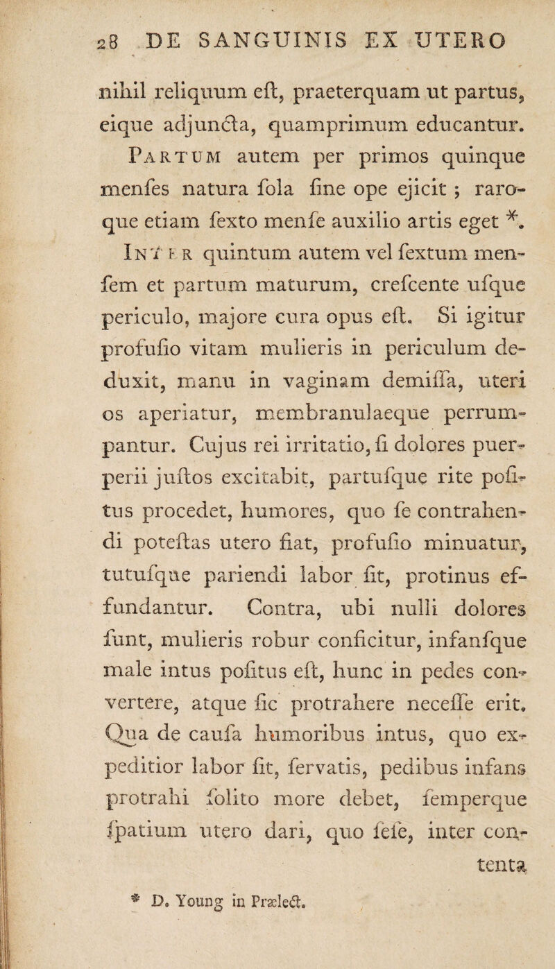 nihil reliquum eft, praeterquam ut partus*, eique adjuncia, quamprimum educantur. Partum autem per primos quinque menfes natura fola fine ope ejicit ; raro- que etiam fexto menfe auxilio artis eget In i i r quintum autem vel fextum rnen- fem et partum maturum, crefcente ufque periculo, majore cura opus eft. Si igitur profufio vitam, mulieris in periculum de¬ duxit, manu in vaginam demiffa, uteri os aperiatur, membranulaeque perrum¬ pantur. Cujus rei irritatio, fi dolores puer¬ perii juftos excitabit, partufque rite po£b tus procedet, humores, quo fe contrahens di poteftas utero fiat, profufio minuatur, tutufque pariendi labor fit, protinus ef¬ fundantur. Contra, ubi nulli dolores funt, mulieris robur conficitur, infanfque male intus politus eft, hunc in pedes con¬ vertere, atque fic protrahere necefle erit. Qua de caufa humoribus intus, quo ex^ peditior labor fit, fervatis, pedibus infans protrahi lolito more debet, femperque fpatium utero dari, quo fefe, inter con¬ tenta * Do Young in Prasletl.