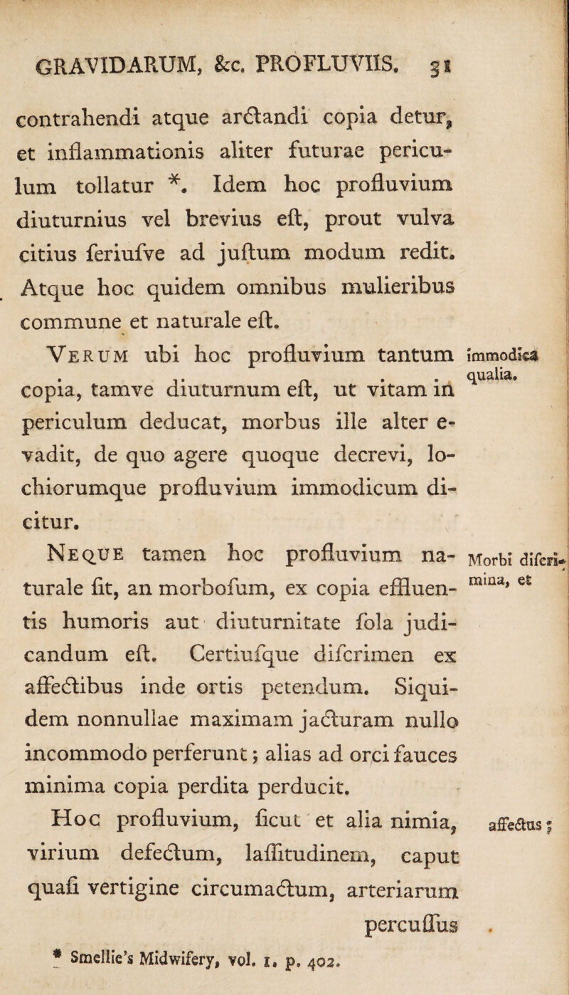 contrahendi atque ardlandi copia detur, et inflammationis aliter futurae pericu¬ lum tollatur *. Idem hoc profluvium diuturnius vel brevius eft, prout vulva citius feriufve ad juftum modum redit. Atque hoc quidem omnibus mulieribus commune et naturale eft. Verum ubi hoc profluvium tantum copia, tamve diuturnum eft, ut vitam in periculum deducat, morbus ille alter e- vadit, de quo agere quoque decrevi, lo- chiorumque profluvium immodicum di¬ citur. Neque tamen hoc profluvium na¬ turale fit, an morbofum, ex copia effluen¬ tis humoris aut diuturnitate fola judi¬ candum eft. Certiufque difcrimen ex affecftibus inde ortis petendum. Siqui¬ dem nonnullae maximam jadluram nullo incommodo perferunt; alias ad orci fauces minima copia perdita perducit. Hoc profluvium, ficui et alia nimia, virium defe&um, laffitudinem, caput quafi vertigine circumacftum, arteriarum percuffus immodica qualia. Morbi difcri* mina, et affe&us 5