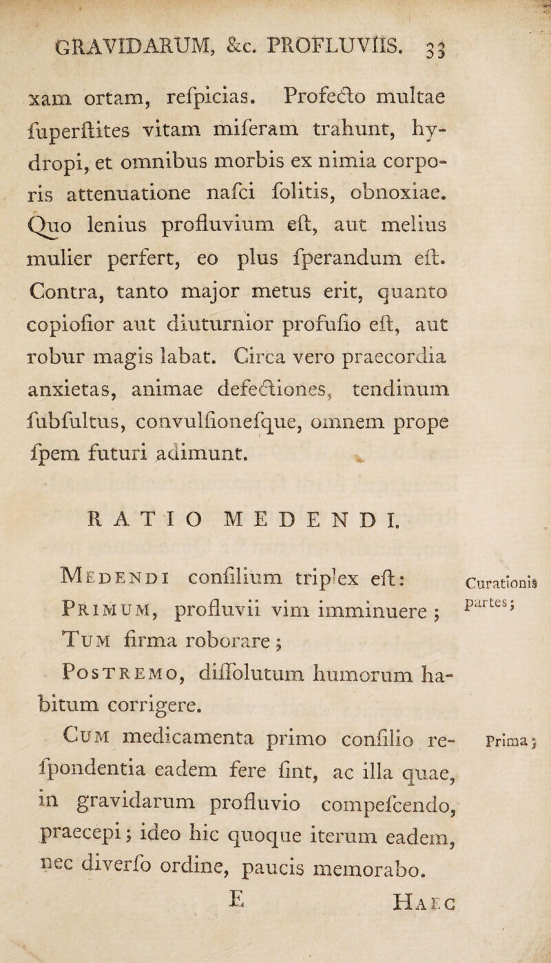 xam ortam, refpicias. Profedlo multae fuperftites vitam miferam trahunt, hy¬ dropi, et omnibus morbis ex nimia corpo¬ ris attenuatione nafci folitis, obnoxiae. Quo lenius profluvium eft, aut melius mulier perfert, eo plus fperandum eft. Contra, tanto major metus erit, quanto copiofior aut diuturnior profufio eft, aut robur magis labat. Circa vero praecordia anxietas, animae defectiones, tendinum fubfultus, convulfionefque, omnem prope fpem futuri adimunt. RATIO MEDENDI. Medendi confilium triplex eft: Primum, profluvii vim imminuere ; Tum firma roborare; Pos tremo, diflolutum humorum ha¬ bitum corrigere. Cum medicamenta primo confilio re- fpondentia eadem fere fint, ac illa quae, m gravidarum profluvio compefcendo, praecepi; ideo hic quoque iterum eadem, nec diverfo ordine, paucis memorabo. E Haec Curationis partes; Prima;